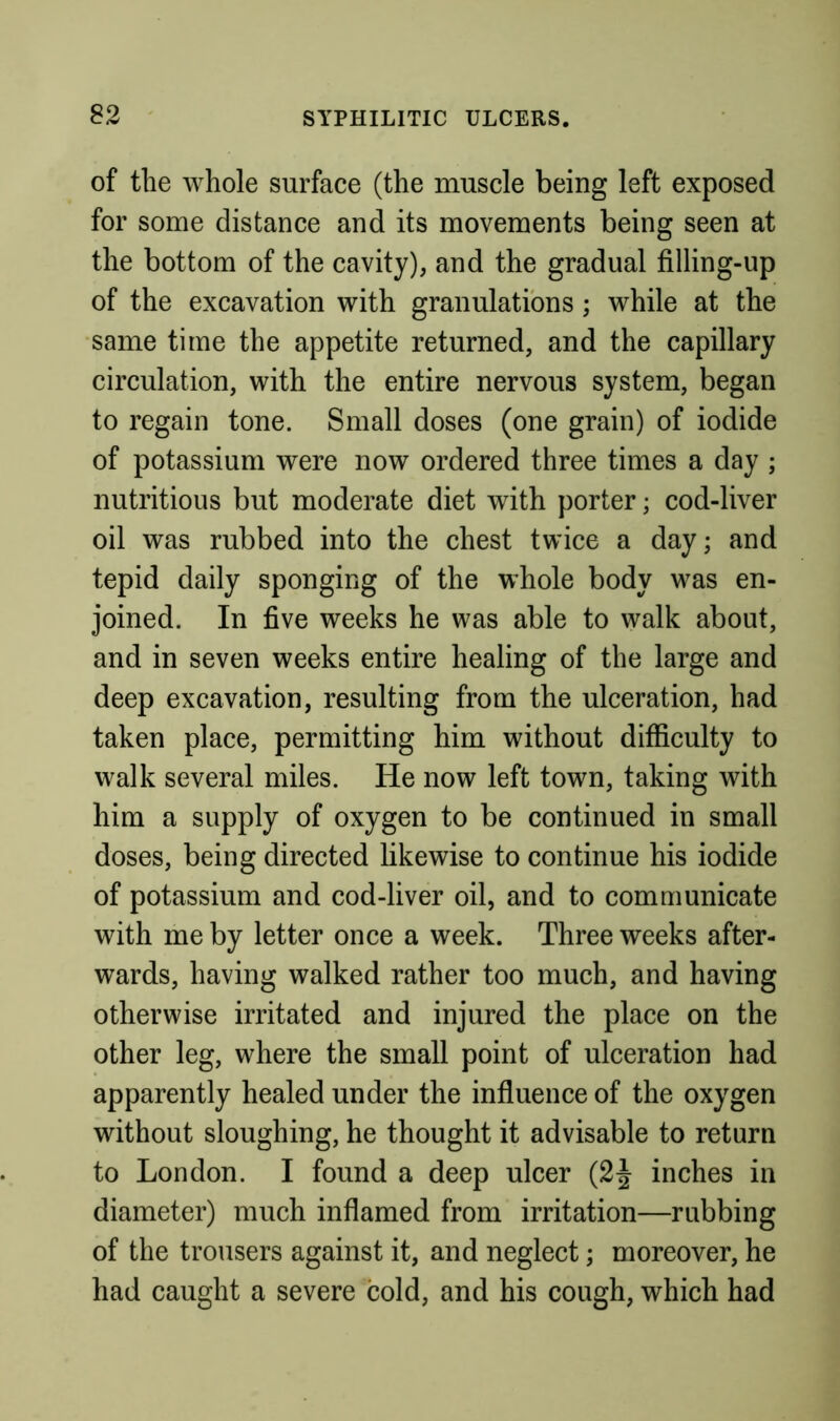 of the whole surface (the muscle being left exposed for some distance and its movements being seen at the bottom of the cavity), and the gradual filling-up of the excavation with granulations ; while at the same time the appetite returned, and the capillary circulation, with the entire nervous system, began to regain tone. Small doses (one grain) of iodide of potassium were now ordered three times a day ; nutritious but moderate diet with porter; cod-liver oil was rubbed into the chest twice a day; and tepid daily sponging of the whole body w^as en- joined. In five weeks he was able to walk about, and in seven weeks entire healing of the large and deep excavation, resulting from the ulceration, had taken place, permitting him without difficulty to walk several miles. He now left town, taking with him a supply of oxygen to be continued in small doses, being directed likewise to continue his iodide of potassium and cod-liver oil, and to communicate with me by letter once a week. Three weeks after- wards, having walked rather too much, and having otherwise irritated and injured the place on the other leg, where the small point of ulceration had apparently healed under the influence of the oxygen without sloughing, he thought it advisable to return to London. I found a deep ulcer (2J inches in diameter) much inflamed from irritation—rubbing of the trousers against it, and neglect; moreover, he had caught a severe cold, and his cough, which had