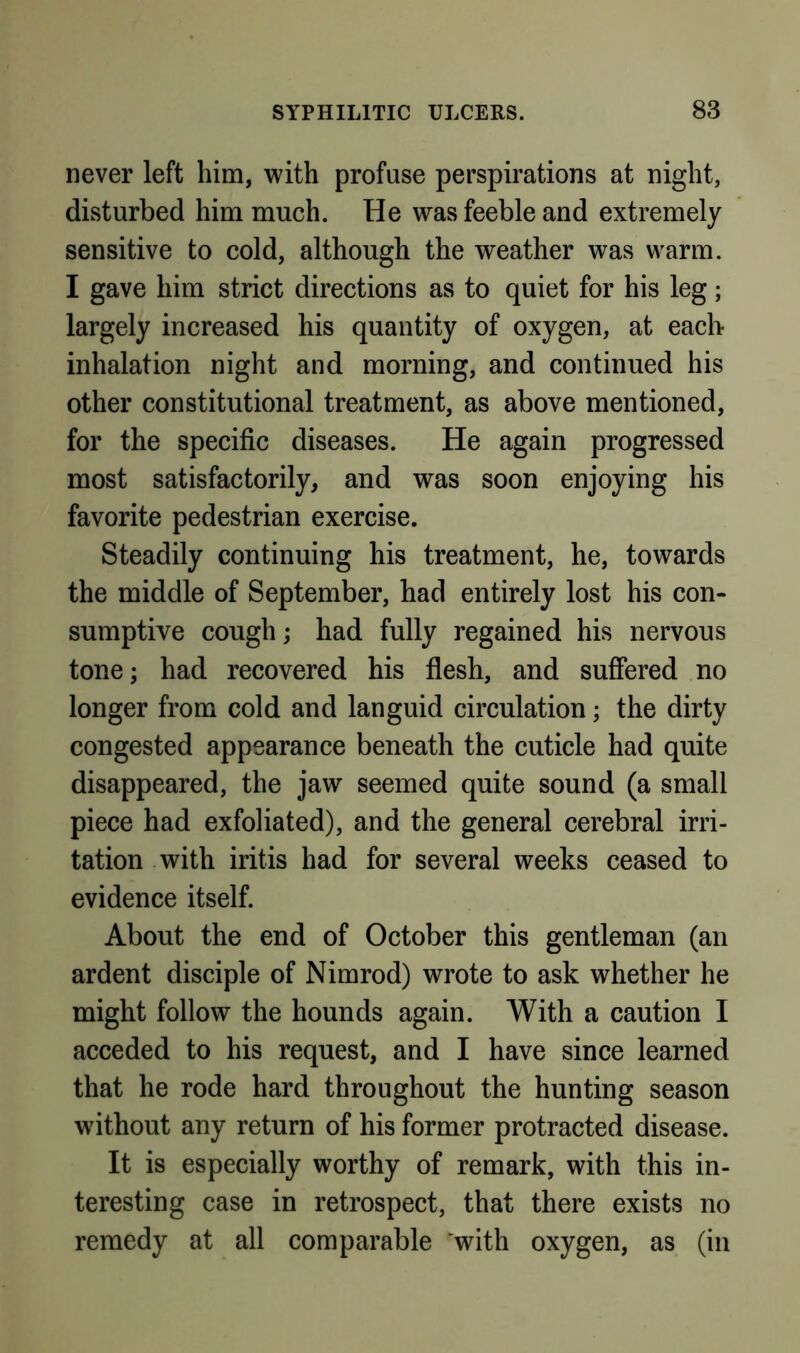 never left him, with profuse perspirations at night, disturbed him much. He was feeble and extremely sensitive to cold, although the weather was warm. I gave him strict directions as to quiet for his leg; largely increased his quantity of oxygen, at each inhalation night and morning, and continued his other constitutional treatment, as above mentioned, for the specific diseases. He again progressed most satisfactorily, and was soon enjoying his favorite pedestrian exercise. Steadily continuing his treatment, he, towards the middle of September, had entirely lost his con- sumptive cough; had fully regained his nervous tone; had recovered his flesh, and suffered no longer from cold and languid circulation; the dirty congested appearance beneath the cuticle had quite disappeared, the jaw seemed quite sound (a small piece had exfoliated), and the general cerebral irri- tation with iritis had for several weeks ceased to evidence itself. About the end of October this gentleman (an ardent disciple of Nimrod) wrote to ask whether he might follow the hounds again. With a caution I acceded to his request, and I have since learned that he rode hard throughout the hunting season without any return of his former protracted disease. It is especially worthy of remark, with this in- teresting case in retrospect, that there exists no remedy at all comparable 'with oxygen, as (in