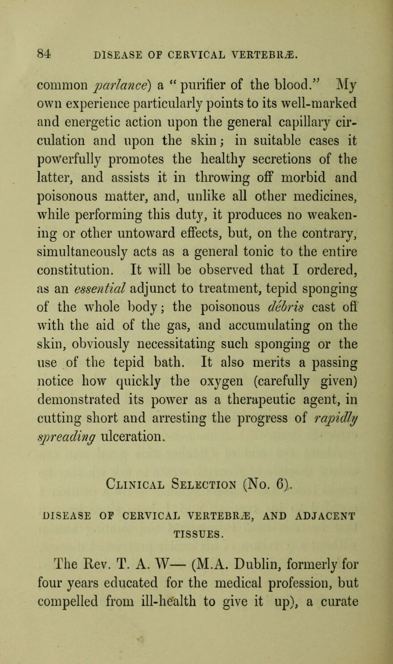 common 2^(^f'rlance) a “purifier of the blood/’ j\Iy own experience particularly points to its well-marked and energetic action upon the general capillary cir- culation and upon the skin; in suitable cases it powerfully promotes the healthy secretions of the latter, and assists it in throwing off morbid and poisonous matter, and, unlike all other medicines, while performing this duty, it produces no weaken- ing or other untoward effects, but, on the contrary, simultaneously acts as a general tonic to the entire constitution. It will be observed that I ordered, as an essential adjunct to treatment, tepid sponging of the whole body; the poisonous debris cast off with the aid of the gas, and accumulating on the skin, obviously necessitating such sponging or the use of the tepid bath. It also merits a passing notice how quickly the oxygen (carefully given) demonstrated its powder as a therapeutic agent, in cutting short and arresting the progress of miMly syneading ulceration. Clinical Selection (No. 6). DISEASE OF CERVICAL VERTEBRiE, AND ADJACENT TISSUES. The Rev. T. A. AV— (M.A. Dublin, formerly for four years educated for the medical profession, but compelled from ill-health to give it up), a curate