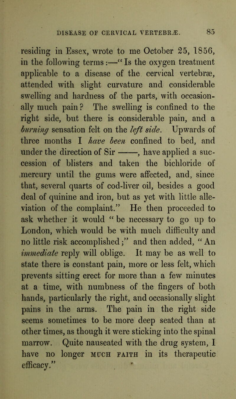 residing in Essex, wrote to me October 25, 1856, in the following terms :—‘‘ Is the oxygen treatment applicable to a disease of the cervical vertebrae, attended with slight curvature and considerable swelling and hardness of the parts, with occasion- ally much pain ? The swelling is confined to the right side, but there is considerable pain, and a burning sensation felt on the left side. Upwards of three months I have been confined to bed, and under the direction of Sir , have applied a suc- cession of blisters and taken the bichloride of .mercury until the gums were affected, and, since that, several quarts of cod-liver oil, besides a good deal of quinine and iron, but as yet with little alle- viation of the complaint/’ He then proceeded to ask whether it would ‘‘ be necessary to go up to London, which would be with much difficulty and no little risk accomplishedand then added, “ An immediate reply will oblige. It may be as well to state there is constant pain, more or less felt, which prevents sitting erect for more than a few minutes at a time, with numbness of the fingers of both hands, particularly the right, and occasionally slight pains in the arms. The pain in the right side seems sometimes to be more deep seated than at other times, as though it were sticking into the spinal marrow. Quite nauseated with the drug system, I have no longer much faith in its therapeutic efficacy.”