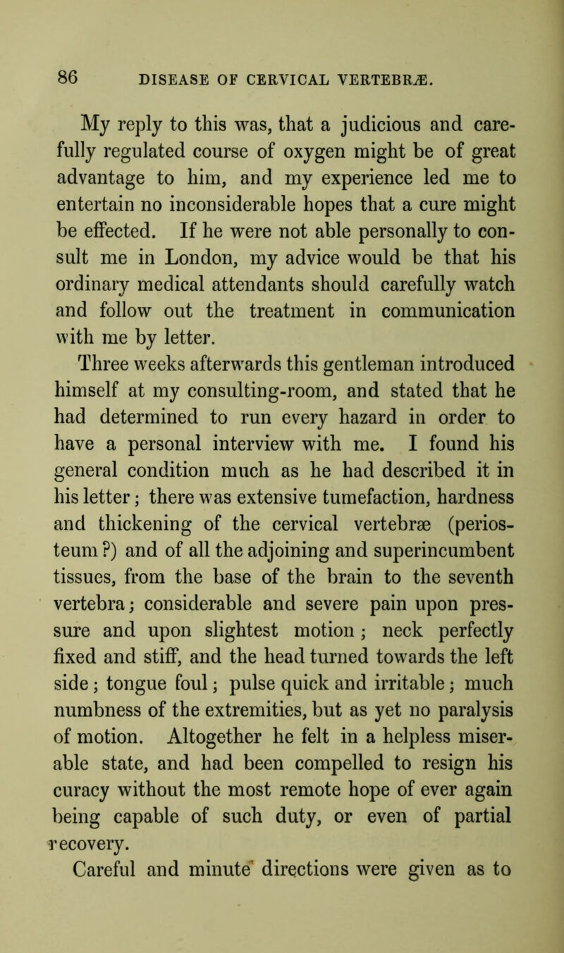 My reply to this was, that a judicious and care- fully regulated course of oxygen might be of great advantage to him, and my experience led me to entertain no inconsiderable hopes that a cure might be effected. If he were not able personally to con- sult me in London, my advice would be that his ordinary medical attendants should carefully watch and follow out the treatment in communication with me by letter. Three weeks afterwards this gentleman introduced himself at my consulting-room, and stated that he had determined to run every hazard in order to have a personal interview with me. I found his general condition much as he had described it in his letter; there was extensive tumefaction, hardness and thickening of the cervical vertebrae (perios- teum ?) and of all the adjoining and superincumbent tissues, from the base of the brain to the seventh vertebra; considerable and severe pain upon pres- sure and upon slightest motion; neck perfectly fixed and stiff, and the head turned towards the left side; tongue foul; pulse quick and irritable; much numbness of the extremities, but as yet no paralysis of motion. Altogether he felt in a helpless miser- able state, and had been compelled to resign his curacy without the most remote hope of ever again being capable of such duty, or even of partial recovery. Careful and minute* directions were given as to