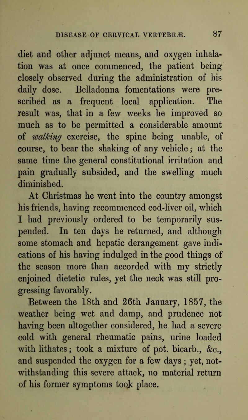 diet and other adjunct means, and oxygen inhala- tion was at once commenced, the patient being closely observed during the administration of his daily dose. Belladonna fomentations were pre- scribed as a frequent local application. The result was, that in a few weeks he improved so much as to be permitted a considerable amount of walking exercise, the spine being unable, of course, to bear the shaking of any vehicle; at the same time the general constitutional irritation and pain gradually subsided, and the swelling much diminished. At Christmas he went into the country amongst his friends, having recommenced cod-liver oil, which I had previously ordered to be temporarily sus- pended. In ten days he returned, and although some stomach and hepatic derangement gave indi- cations of his having indulged in the good things of the season more than accorded with my strictly enjoined dietetic rules, yet the neck was still pro- gressing favorably. Between the 18th and 26th January, 1857, the weather being wet and damp, and prudence not having been altogether considered, he had a severe cold with general rheumatic pains, urine loaded with lithates; took a mixture of pot. bicarb., &c., and suspended the oxygen for a few days; yet, not- withstanding this severe attack, no material return of his former symptoms toojc place.