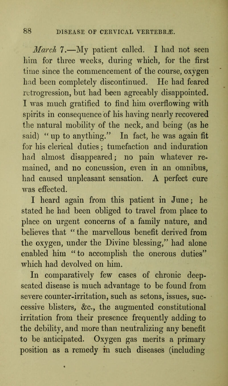 March 7.—My patient called. I had not seen him for three weeks, during which, for the first time since the commencement of the course, oxygen had been completely discontinued. He had feared retrogression, but had been agreeably disappointed. I was much gratified to find him overfiowing with spirits in consequence of his having nearly recovered the natural mobility of the neck, and being (as he said) “ up to anything.’’ In fact, he was again fit for his clerical duties; tumefaction and induration had almost disappeared; no pain whatever re- mained, and no concussion, even in an omnibus, had caused unpleasant sensation. A perfect cure was effected. I heard again from this patient in June; he stated he had been obliged to travel from place to place on urgent concerns of a family nature, and believes that the marvellous benefit derived from the oxygen, under the Divine blessing,” had alone enabled him ‘‘to accomplish the onerous duties” which had devolved on him. In comparatively few cases of chronic deep- seated disease is much advantage to be found from severe counter-irritation, such as setons, issues, suc- cessive blisters, &c., the augmented constitutional irritation from their presence frequently adding to the debility, and more than neutralizing any benefit to be anticipated. Oxygen gas merits a primary position as a remedy in such diseases (including