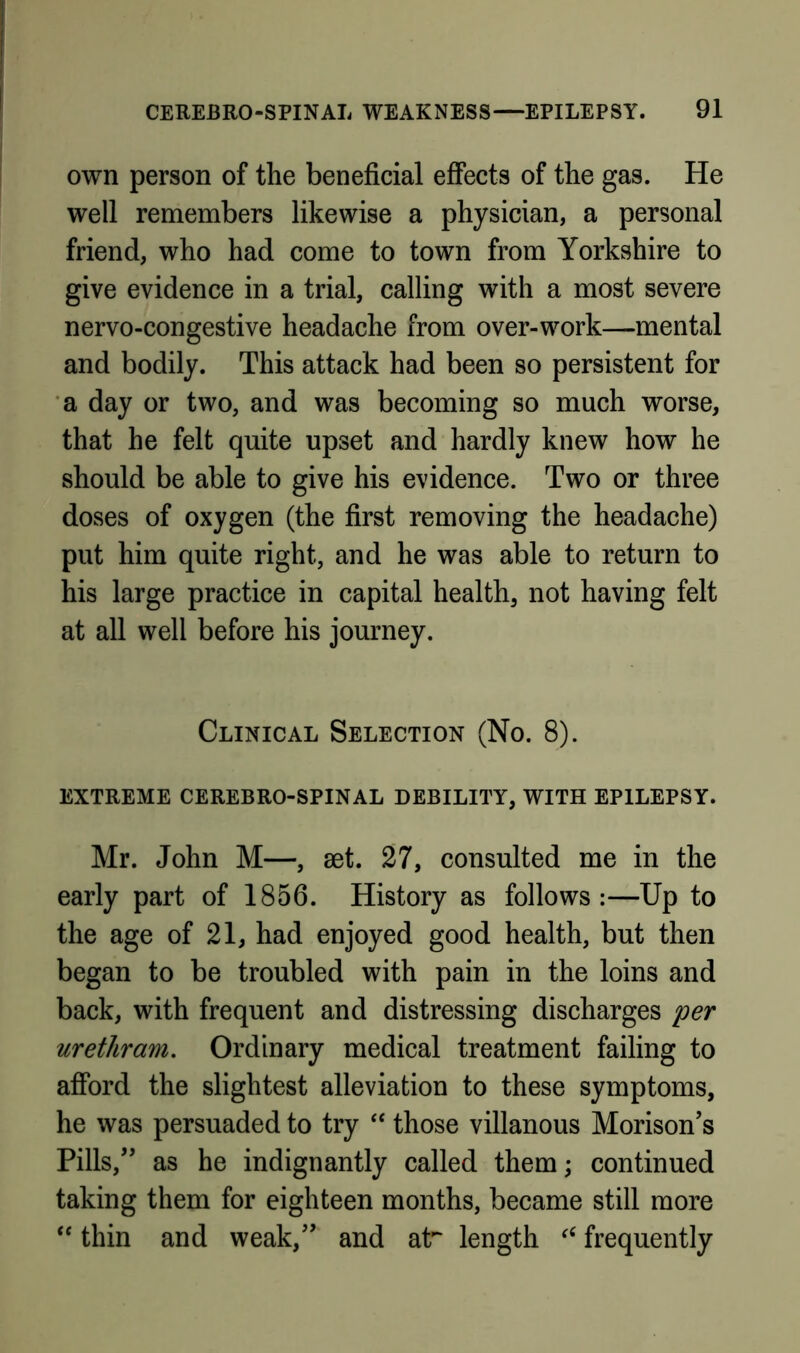 own person of the beneficial effects of the gas. He well remembers likewise a physician, a personal friend, who had come to town from Yorkshire to give evidence in a trial, calling with a most severe nervo-congestive headache from over-work—mental and bodily. This attack had been so persistent for a day or two, and was becoming so much worse, that he felt quite upset and hardly knew how he should be able to give his evidence. Two or three doses of oxygen (the first removing the headache) put him quite right, and he was able to return to his large practice in capital health, not having felt at all well before his journey. Clinical Selection (No. 8). EXTREME CEREBRO-SPINAL DEBILITY, WITH EPILEPSY. Mr. John M—, set. 27, consulted me in the early part of 1856. History as follows:—Up to the age of 21, had enjoyed good health, but then began to be troubled with pain in the loins and back, with frequent and distressing discharges per urethram. Ordinary medical treatment failing to afford the slightest alleviation to these symptoms, he was persuaded to try ‘‘ those villanous Morison’s Pills,*' as he indignantly called them; continued taking them for eighteen months, became still more thin and weak, and at*“ length frequently