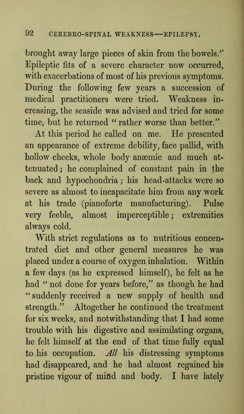 brought away large pieces of skin from the bowels/’ Epileptic fits of a severe character now occurred, with exacerbations of most of his previous symptoms. During the following few years a succession of medical practitioners were tried. Weakness in- creasing, the seaside was advised and tried for some time, but he returned rather worse than better.” At this period he called on me. He presented an appearance of extreme debility, face pallid, with hollow cheeks, whole body anaemic and much at- tenuated; he complained of constant pain in the back and hypochondria; his head-attacks were so severe as almost to incapacitate him from any work at his trade (pianoforte manufacturing). Pulse very feeble, almost imperceptible; extremities always cold. With strict regulations as to nutritious concen* trated diet and other general measures he was placed under a course of oxygen inhalation. Within a few days (as he expressed himself), he felt as he had not done for years before,” as though he had “suddenly received a new supply of health and strength.” Altogether he continued the treatment for six weeks, and notwithstanding that I had some trouble with his digestive and assimilating organs, he felt himself at the end of that time- fully equal to his occupation. All his distressing symptoms •had disappeared, and he had almost regained his pristine vigour of mifld and body. I have lately