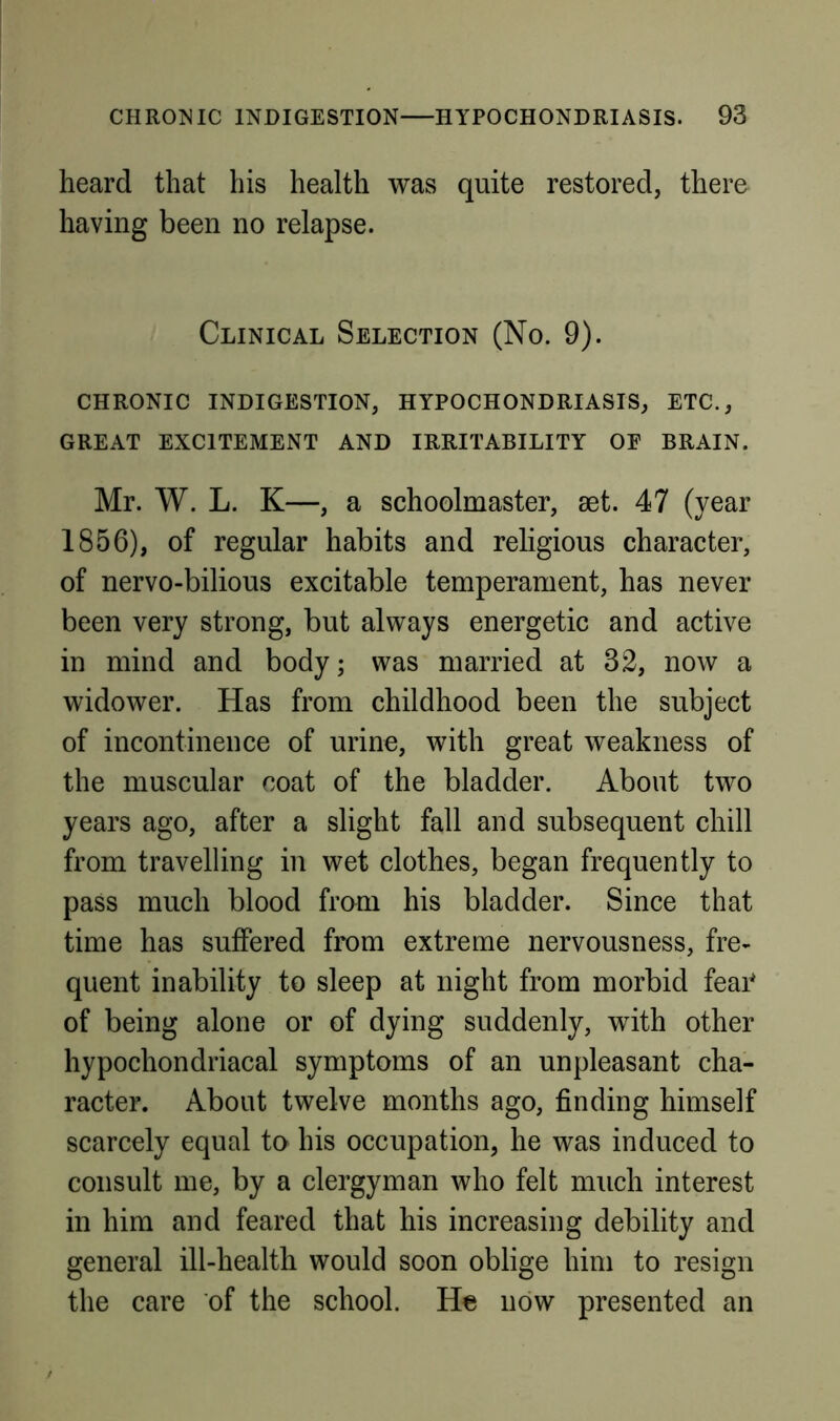 heard that his health was quite restored, there having been no relapse. Clinical Selection (No. 9). CHRONIC indigestion, HYPOCHONDRIASIS, ETC., GREAT EXCITEMENT AND IRRITABILITY OE BRAIN. Mr. W. L. K—, a schoolmaster, aet. 47 (year 1856), of regular habits and religious character, of nervo-bilious excitable temperament, has never been very strong, but always energetic and active in mind and body; was married at 32, now a widower. Has from childhood been the subject of incontinence of urine, with great weakness of the muscular coat of the bladder. About two years ago, after a slight fall and subsequent chill from travelling in wet clothes, began frequently to pass much blood from his bladder. Since that time has suffered from extreme nervousness, fre- quent inability to sleep at night from morbid feai* of being alone or of dying suddenly, with other hypochondriacal symptoms of an unpleasant cha- racter. About twelve months ago, finding himself scarcely equal to his occupation, he was induced to consult me, by a clergyman who felt much interest in him and feared that his increasing debility and general ill-health would soon oblige him to resign the care of the school. He now presented an