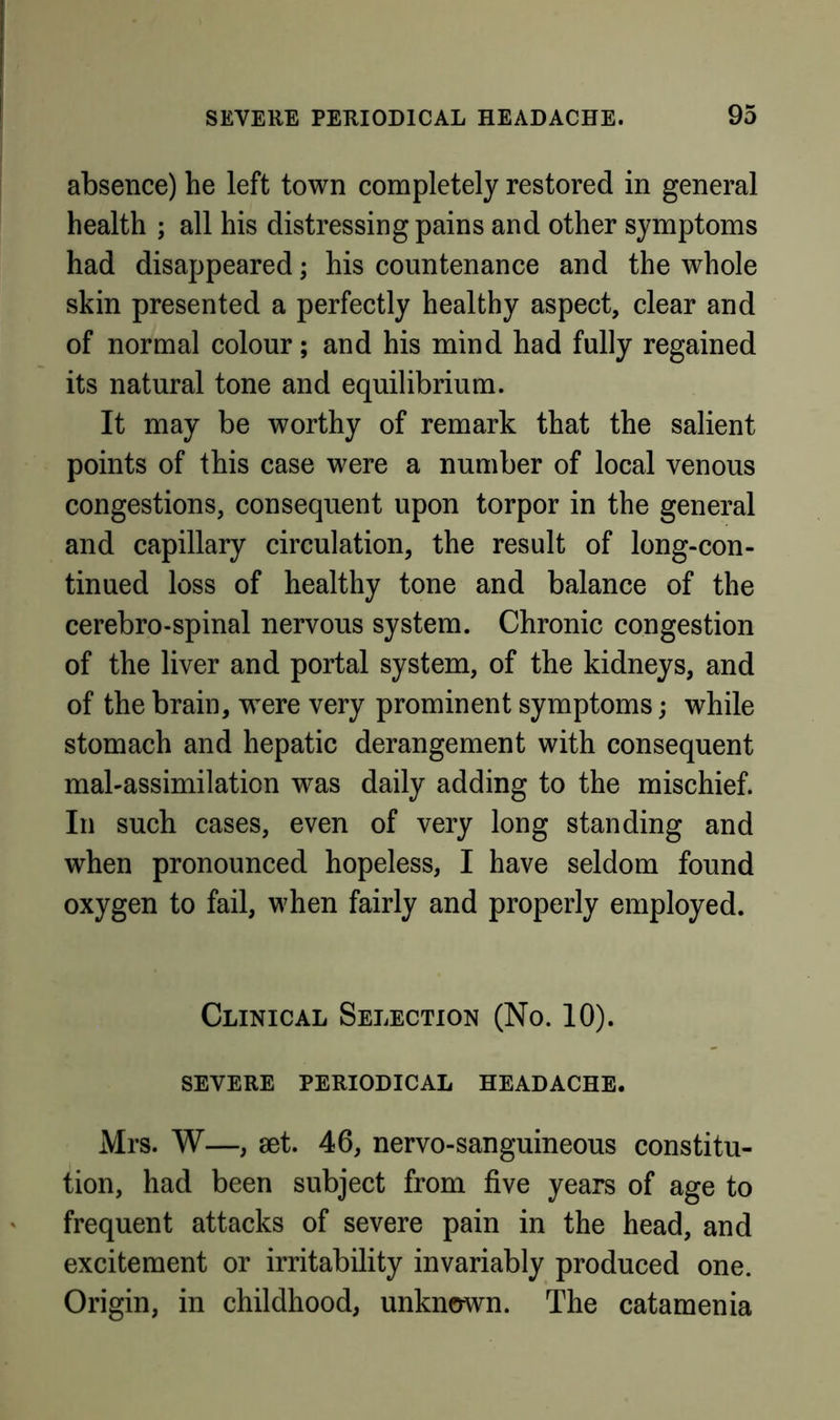 absence) he left town completely restored in general health ; all his distressing pains and other symptoms had disappeared; his countenance and the whole skin presented a perfectly healthy aspect, clear and of normal colour; and his mind had fully regained its natural tone and equilibrium. It may be worthy of remark that the salient points of this case were a number of local venous congestions, consequent upon torpor in the general and capillary circulation, the result of long-con- tinued loss of healthy tone and balance of the cerebro-spinal nervous system. Chronic congestion of the liver and portal system, of the kidneys, and of the brain, were very prominent symptoms; while stomach and hepatic derangement with consequent mal-assimilation was daily adding to the mischief. In such cases, even of very long standing and when pronounced hopeless, I have seldom found oxygen to fail, when fairly and properly employed. Clinical Selection (No. 10). SEVERE periodical HEADACHE. Mrs. W—, 8et. 46, nervo-sanguineous constitu- tion, had been subject from five years of age to frequent attacks of severe pain in the head, and excitement or irritability invariably produced one. Origin, in childhood, unknown. The catamenia