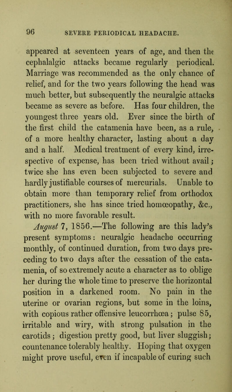 appeared at seventeen years of age, and then the cephalalgic attacks became regularly periodical. Marriage was recommended as the only chance of relief, and for the two years following the head w^as much better, but subsequently the neuralgic attacks became as severe as before. Has four children, the youngest three years old. Ever since the birth of the first child the catamenia have been, as a rule, of a more healthy character, lasting about a day and a half. Medical treatment of every kind, irre- spective of expense, has been tried without avail; twice she has even been subjected to severe and hardly justifiable courses of mercurials. Unable to obtain more than temporary relief from orthodox practitioners, she has since tried homoeopathy, &c., with no more favorable result. August 7, 1856.—The following are this lady^s present symptoms: neuralgic headache occurring monthly, of continued duration, from two days pre- ceding to two days after the cessation of the cata- menia, of so extremely acute a character as to oblige her during the whole time to preserve the horizontal position in a darkened room. No pain in the uterine or ovarian regions, but some in the loins, with copious rather offensive leucorrhoea; pulse 85, irritable and wiry, with strong pulsation in the carotids; digestion pretty good, but liver sluggish; countenance tolerably healthy. Hoping that oxygen might prove useful, even if incapable of curing such