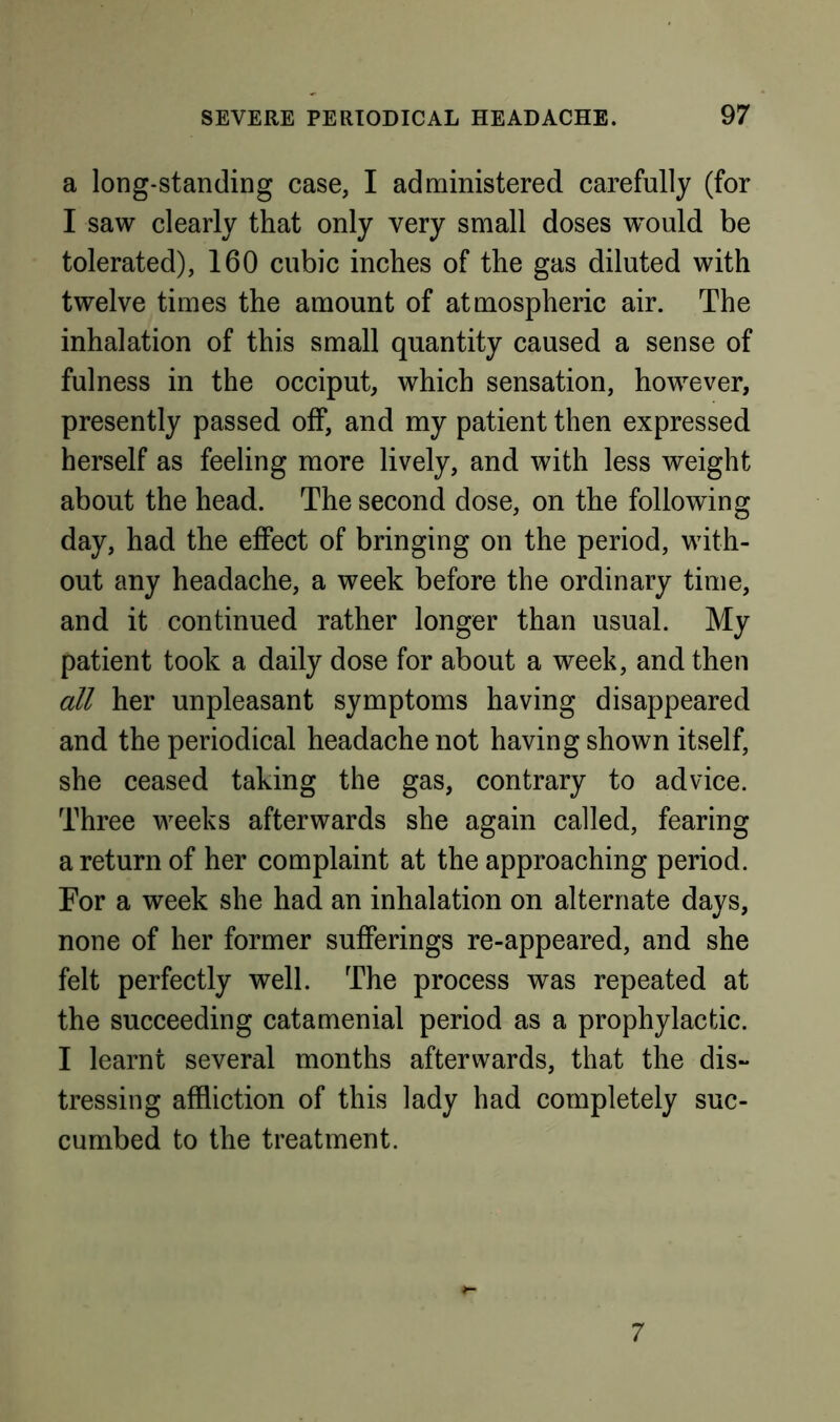 a long-standing case, I administered carefully (for I saw clearly that only very small doses would be tolerated), 160 cubic inches of the gas diluted with twelve times the amount of atmospheric air. The inhalation of this small quantity caused a sense of fulness in the occiput, which sensation, however, presently passed off, and my patient then expressed herself as feeling more lively, and with less weight about the head. The second dose, on the following day, had the effect of bringing on the period, with- out any headache, a week before the ordinary time, and it continued rather longer than usual. My patient took a daily dose for about a week, and then all her unpleasant symptoms having disappeared and the periodical headache not having shown itself, she ceased taking the gas, contrary to advice. Three weeks afterwards she again called, fearing a return of her complaint at the approaching period. For a week she had an inhalation on alternate days, none of her former sufferings re-appeared, and she felt perfectly well. The process was repeated at the succeeding catamenial period as a prophylactic. I learnt several months afterwards, that the dis- tressing affliction of this lady had completely suc- cumbed to the treatment. 7