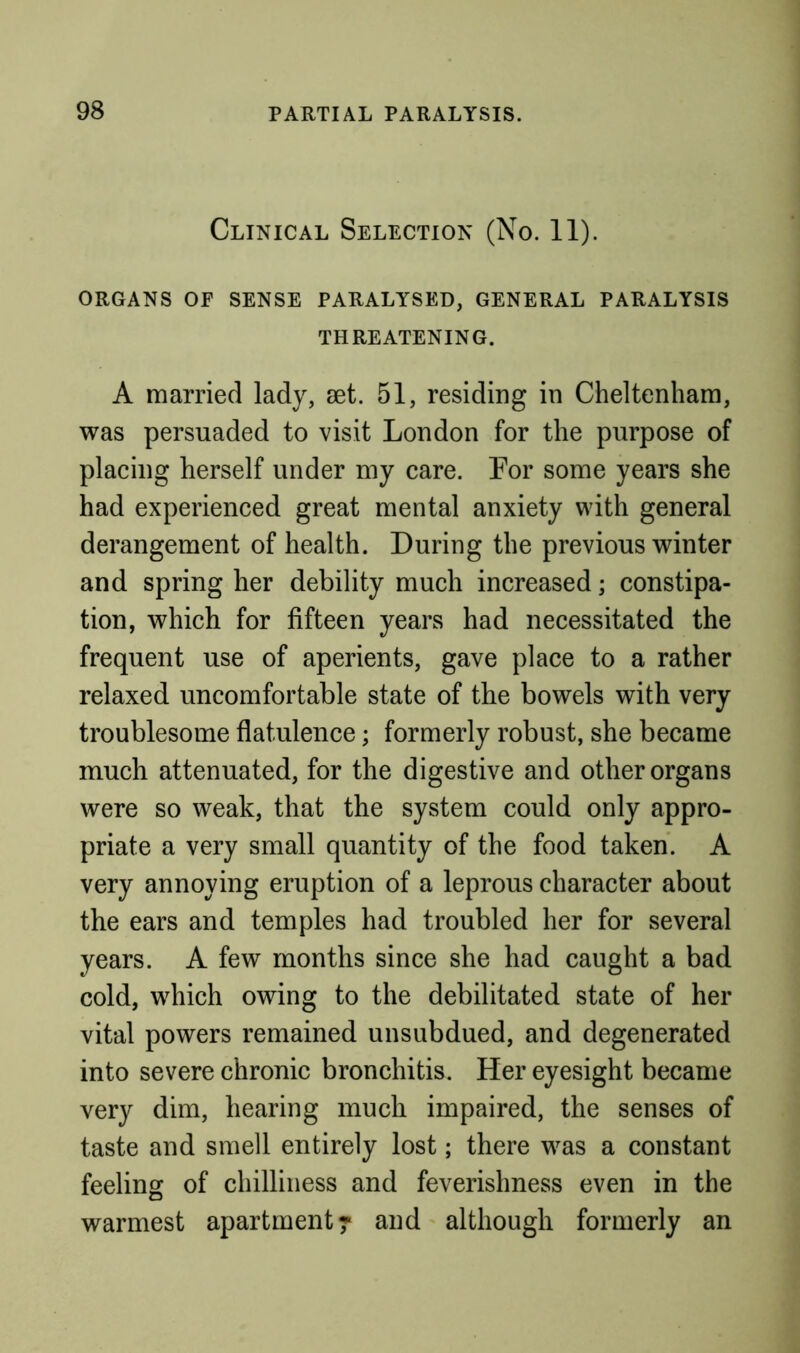 Clinical Selection (No. 11). ORGANS OF SENSE PARALYSED, GENERAL PARALYSIS THREATENING. A married lady, set. 51, residing in Cheltenham, was persuaded to visit London for the purpose of placing herself under my care. For some years she had experienced great mental anxiety with general derangement of health. During the previous winter and spring her debility much increased; constipa- tion, which for fifteen years had necessitated the frequent use of aperients, gave place to a rather relaxed uncomfortable state of the bowels with very troublesome flatulence; formerly robust, she became much attenuated, for the digestive and other organs were so weak, that the system could only appro- priate a very small quantity of the food taken. A very annoying eruption of a leprous character about the ears and temples had troubled her for several years. A few months since she had caught a bad cold, which owing to the debilitated state of her vital powers remained unsubdued, and degenerated into severe chronic bronchitis. Her eyesight became very dim, hearing much impaired, the senses of taste and smell entirely lost; there was a constant feeling of chilliness and feverishness even in the warmest apartment ^ and although formerly an