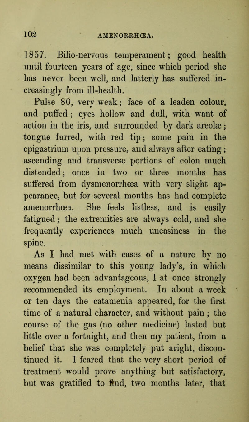 1857. Bilio-nervous temperament; good health nntil fourteen years of age, since which period she has never been well, and latterly has suffered in- creasingly from ill-health. Pulse 80, very weak; face of a leaden colour, and puffed ; eyes hollow and dull, with want of action in the iris, and surrounded by dark areolae; tongue furred, with red tip; some pain in the epigastrium upon pressure, and always after eating; ascending and transverse portions of colon much distended; once in two or three months has suffered from dysmenorrhcea with very slight ap- pearance, but for several months has had complete amenorrhcea. She feels listless, and is easily fatigued; the extremities are always cold, and she frequently experiences much uneasiness in the spine. As I had met with cases of a nature by no means dissimilar to this young lady’s, in which oxygen had been advantageous, I at once strongly recommended its employment. In about a week or ten days the catamenia appeared, for the first time of a natural character, and without pain ; the course of the gas (no other medicine) lasted but little over a fortnight, and then my patient, from a belief that she was completely put aright, discon- tinued it. I feared that the very short period of treatment would prove anything but satisfactory, but was gratified to find, two months later, that