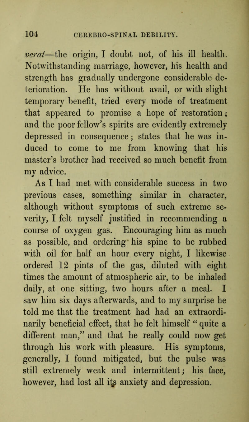 verat—the origin, I doubt not, of his ill health. Notwithstanding marriage, however, his health and strength has gradually undergone considerable de- terioration. He has without avail, or with slight temporary benefit, tried every mode of treatment that appeared to promise a hope of restoration; and the poor fellow’s spirits are evidently extremely depressed in consequence; states that he was in- duced to come to me from knowing that his master’s brother had received so much benefit from my advice. As I had met with considerable success in two previous cases, something similar in character, although without symptoms of such extreme se- verity, I felt myself justified in recommending a course of oxygen gas. Encouraging him as much as possible, and ordering' his spine to be rubbed with oil for half an hour every night, I likewise ordered 12 pints of the gas, diluted with eight times the amount of atmospheric air, to be inhaled daily, at one sitting, two hours after a meal. I saw him six days afterwards, and to my surprise he told me that the treatment had had an extraordi- narily beneficial effect, that he felt himself ‘‘ quite a different man,” and that he really could now get through his work with pleasure. His symptoms, generally, I found mitigated, but the pulse was still extremely weak and intermittent; his face, however, had lost all anxiety and depression.