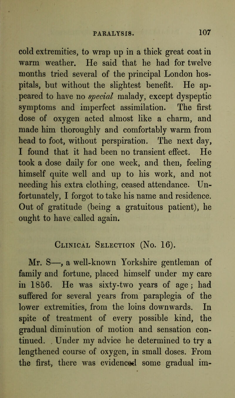 cold extremities, to wrap up in a thick great coat in warm weather. He said that he had for twelve months tried several of the principal London hos- pitals, but without the slightest benefit. He ap- peared to have no special malady, except dyspeptic symptoms and imperfect assimilation. The first dose of oxygen acted almost like a charm, and made him thoroughly and comfortably warm from head to foot, without perspiration. The next day, I found that it had been no transient effect. He took a dose daily for one week, and then, feeling himself quite well and up to his work, and not needing his extra clothing, ceased attendance. Un- fortunately, I forgot to take his name and residence. Out of gratitude (being a gratuitous patient), he ought to have called again. Clinical Selection (No. 16). Mr. S—, a well-known Yorkshire gentleman of family and fortune, placed himself under my care in 1856. He was sixty-two years of age; had suffered for several years from paraplegia of the lower extremities, from the loins downwards. In spite of treatment of every possible kind, the gradual diminution of motion and sensation con- tinued. . Under my advice he determined to try a lengthened course of oxygen, in small doses. From the first, there was evidenced some gradual im-