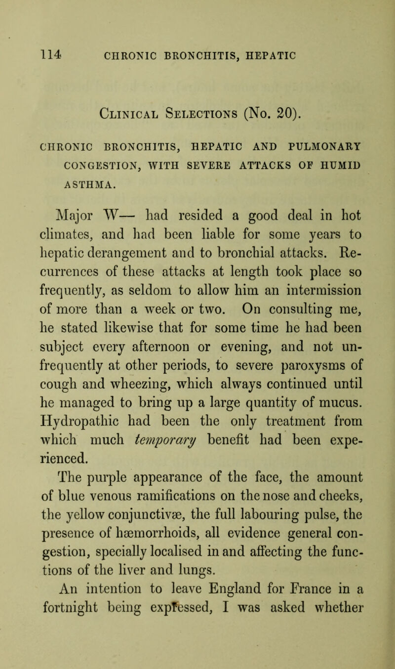 CHRONIC BRONCHITIS, HEPATIC Clinical Selections (No. 20). CHRONIC BRONCHITIS, HEPATIC AND PULMONARY CONGESTION, WITH SEVERE ATTACKS OF HUMID ASTHMA. Major W— had resided a good deal in hot climates, and had been liable for some years to hepatic derangement and to bronchial attacks. Re- currences of these attacks at length took place so frequently, as seldom to allow him an intermission of more than a week or two. On consulting me, he stated likewise that for some time he had been subject every afternoon or evening, and not un- frequently at other periods, to severe paroxysms of cough and wheezing, which always continued until he managed to bring up a large quantity of mucus. Hydropathic had been the only treatment from which much temporary benefit had been expe- rienced. The purple appearance of the face, the amount of blue venous ramifications on the nose and cheeks, the yellow conjunctivse, the full labouring pulse, the presence of haemorrhoids, all evidence general con- gestion, specially localised in and affecting the func- tions of the liver and lungs. An intention to leave England for France in a fortnight being expressed, I was asked whether