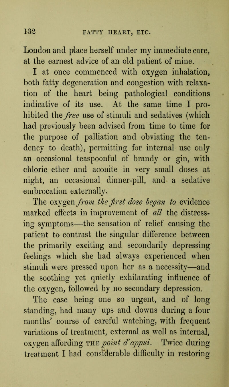 London and place herself under my immediate care, at the earnest advice of an old patient of mine. I at once commenced with oxygen inhalation, both fatty degeneration and congestion with relaxa- tion of the heart being pathological conditions indicative of its use. At the same time I pro- hibited the free use of stimuli and sedatives (which had previously been advised from time to time for the purpose of palliation and obviating the ten- dency to death), permitting for internal use only an occasional teaspoonful of brandy or gin, with chloric ether and aconite in very small doses at night, an occasional dinner-pill, and a sedative embrocation externally. The oxygen from the first dose began to evidence marked effects in improvement of all the distress- ing symptoms—the sensation of relief causing the patient to contrast the singular difference between the primarily exciting and secondarily depressing feelings which she had always experienced when stimuli were pressed upon her as a necessity—and the soothing yet quietly exhilarating influence of the oxygen, followed by no secondary depression. The case being one so urgent, and of long standing, had many ups and downs during a four months’ course of careful watching, with frequent variations of treatment, external as well as internal, oxygen affording 'mY.pomt d'appui. Twice during treatment I had consfderable difficulty in restoring