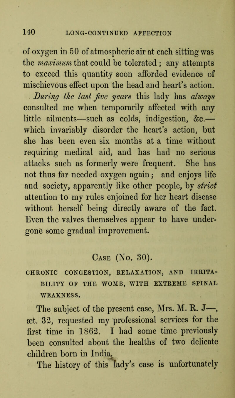 of oxygen in 50 of atmospheric air at each sitting was the maximum that could be tolerated ; any attempts to exceed this quantity soon afforded evidence of mischievous effect upon the head and heart’s action. . During the last jive years this lady has always consulted me when temporarily affected with any little ailments—such as colds, indigestion, &c.— which invariably disorder the heart’s action, but she has been even six months at a time without requiring medical aid, and has had no serious attacks such as formerly were frequent. She has not thus far needed oxygen again; and enjoys life and society, apparently like other people, by strict attention to my rules enjoined for her heart disease without herself being directly aware of the fact. Even the valves themselves appear to have under- gone some gradual improvement. Case (No. 30). CHRONIC congestion, RELAXATION, AND IRRITA- BILITY OF THE WOMB, WITH EXTREME SPINAL WEAKNESS. The subject of the present case, Mrs. M. R. J—, set. 32, requested my professional services for the first time in 1862. I had some time previously been consulted about the healths of two delicate children born in India. The history of this lady’s case is unfortunately