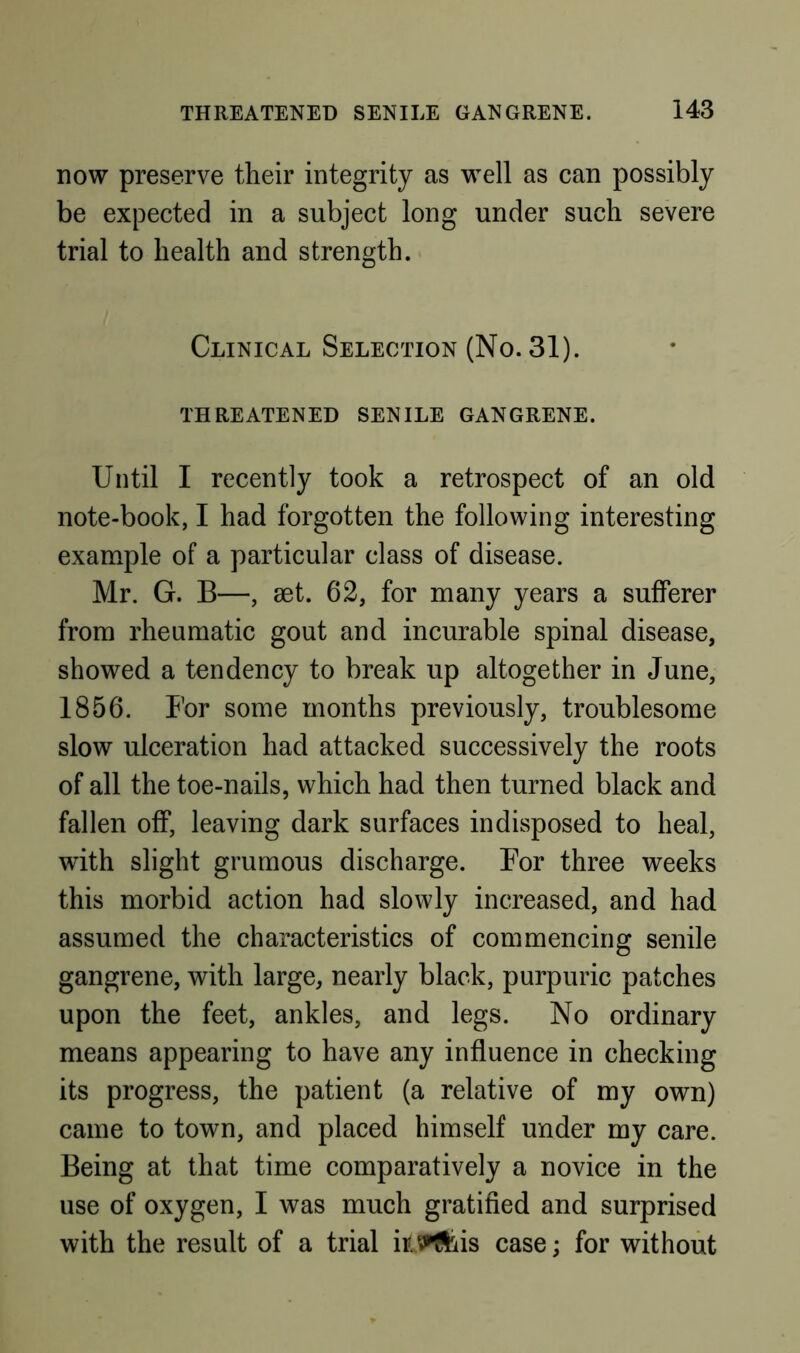 now preserve their integrity as well as can possibly be expected in a subject long under such severe trial to health and strength. Clinical Selection (No. 31). THREATENED SENILE GANGRENE. Until I recently took a retrospect of an old note-book, I had forgotten the following interesting example of a particular class of disease. Mr. G. B—, aet. 62, for many years a sufferer from rheumatic gout and incurable spinal disease, showed a tendency to break up altogether in June, 1856. I'or some months previously, troublesome slow ulceration had attacked successively the roots of all the toe-nails, which had then turned black and fallen off, leaving dark surfaces indisposed to heal, with slight grumous discharge. Bor three weeks this morbid action had slowly increased, and had assumed the characteristics of commencing senile gangrene, with large, nearly black, purpuric patches upon the feet, ankles, and legs. No ordinary means appearing to have any influence in checking its progress, the patient (a relative of my own) came to town, and placed himself under my care. Being at that time comparatively a novice in the use of oxygen, I was much gratified and surprised with the result of a trial il^^iis case; for without