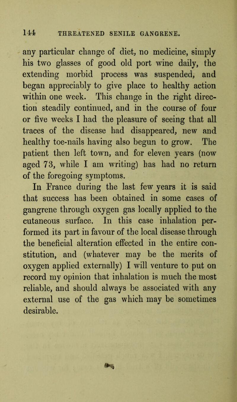 any particular change of diet, no medicine, simply his two glasses of good old port wine daily, the extending morbid process was suspended, and began appreciably to give place to healthy action within one week. This change in the right direc- tion steadily continued, and in the course of four or five weeks I had the pleasure of seeing that all traces of the disease had disappeared, new and healthy toe-nails having also begun to grow. The patient then left town, and for eleven years (now aged 73, while I am writing) has had no return of the foregoing symptoms. In Trance during the last few years it is said that success has been obtained in some cases of gangrene through oxygen gas locally applied to the cutaneous surface. In this case inhalation per- formed its part in favour of the local disease through the beneficial alteration efiected in the entire con- stitution, and (whatever may be the merits of oxygen applied externally) I will venture to put on record my opinion that inhalation is much the most reliable, and should always be associated with any external use of the gas which may be sometimes desirable.