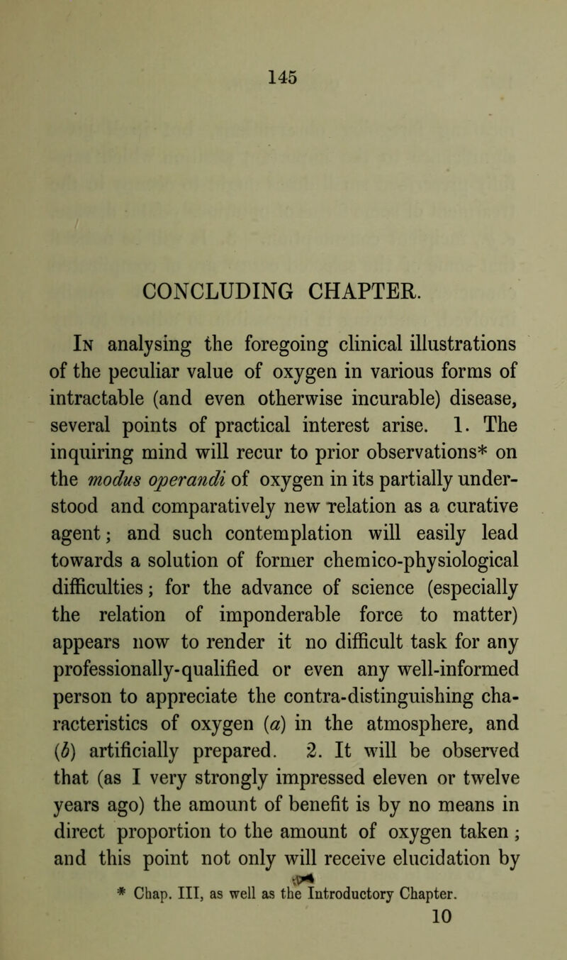 CONCLUDING CHAPTER. In analysing the foregoing clinical illustrations of the peculiar value of oxygen in various forms of intractable (and even otherwise incurable) disease, several points of practical interest arise. 1. The inquiring mind will recur to prior observations* on the modus operandi of oxygen in its partially under- stood and comparatively new Telation as a curative agent; and such contemplation will easily lead towards a solution of former cheraico-physiological difficulties; for the advance of science (especially the relation of imponderable force to matter) appears now to render it no difficult task for any professionally-qualified or even any well-informed person to appreciate the contra-distinguishing cha- racteristics of oxygen {a) in the atmosphere, and {b) artificially prepared. 2. It will be observed that (as I very strongly impressed eleven or twelve years ago) the amount of benefit is by no means in direct proportion to the amount of oxygen taken ; and this point not only will receive elucidation by * Chap. Ill, as well as the Introductory Chapter. 10