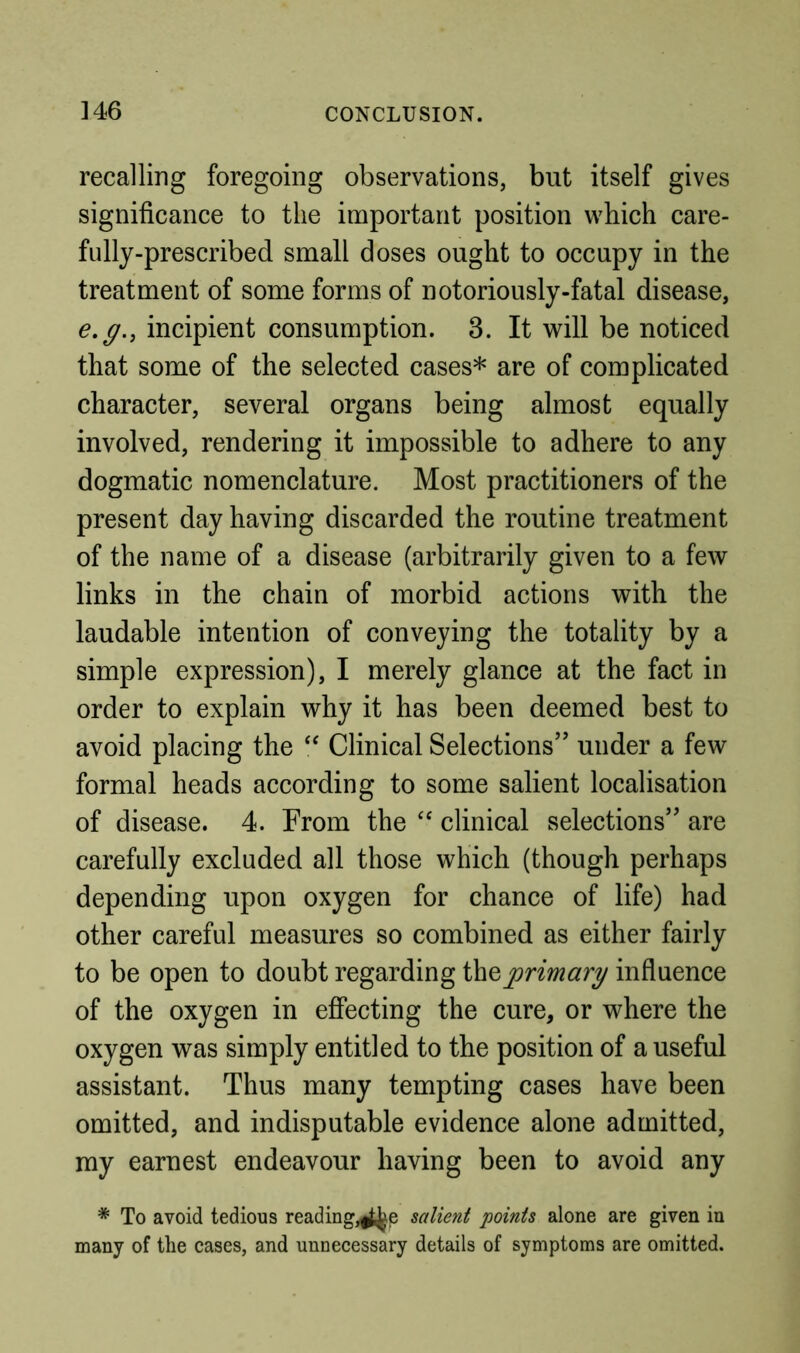 recalling foregoing observations, but itself gives significance to the important position which care- fully-prescribed small doses ought to occupy in the treatment of some forms of notoriously-fatal disease, e,g., incipient consumption. 3. It will be noticed that some of the selected cases* are of complicated character, several organs being almost equally involved, rendering it impossible to adhere to any dogmatic nomenclature. Most practitioners of the present day having discarded the routine treatment of the name of a disease (arbitrarily given to a few links in the chain of morbid actions with the laudable intention of conveying the totality by a simple expression), I merely glance at the fact in order to explain why it has been deemed best to avoid placing the Clinical Selections’’ under a few formal heads according to some salient localisation of disease. 4. From the ‘‘ clinical selections” are carefully excluded all those which (though perhaps depending upon oxygen for chance of life) had other careful measures so combined as either fairly to be open to doubt regarding primary influence of the oxygen in effecting the cure, or where the oxygen was simply entitled to the position of a useful assistant. Thus many tempting cases have been omitted, and indisputable evidence alone admitted, my earnest endeavour having been to avoid any * To avoid tedious reading,^e salient points alone are given in many of the cases, and unnecessary details of symptoms are omitted.