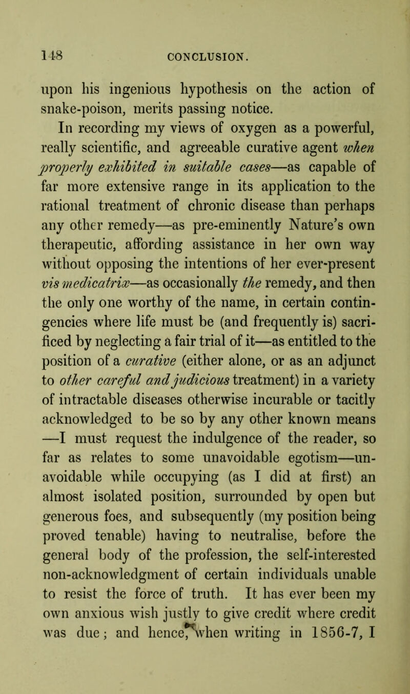 upon his ingenious hypothesis on the action of snake-poison, merits passing notice. In recording my views of oxygen as a powerful, really scientific, and agreeable curative agent when properly exhibited in suitable cases—as capable of far more extensive range in its application to the rational treatment of chronic disease than perhaps any other remedy—as pre-eminently Nature’s own therapeutic, affording assistance in her own way without opposing the intentions of her ever-present vis medicatrix—as occasionally the remedy, and then the only one worthy of the name, in certain contin- gencies where life must be (and frequently is) sacri- ficed by neglecting a fair trial of it—as entitled to the position of a curative (either alone, or as an adjunct to other careful and judicious treatment) in a variety of intractable diseases otherwise incurable or tacitly acknowledged to be so by any other known means —I must request the indulgence of the reader, so far as relates to some unavoidable egotism—un- avoidable while occupying (as I did at first) an almost isolated position, surrounded by open but generous foes, and subsequently (my position being proved tenable) having to neutralise, before the general body of the profession, the self-interested non-acknowledgment of certain individuals unable to resist the force of truth. It has ever been my own anxious wish justly to give credit where credit was due; and hencet^vhen writing in 1856-7,1