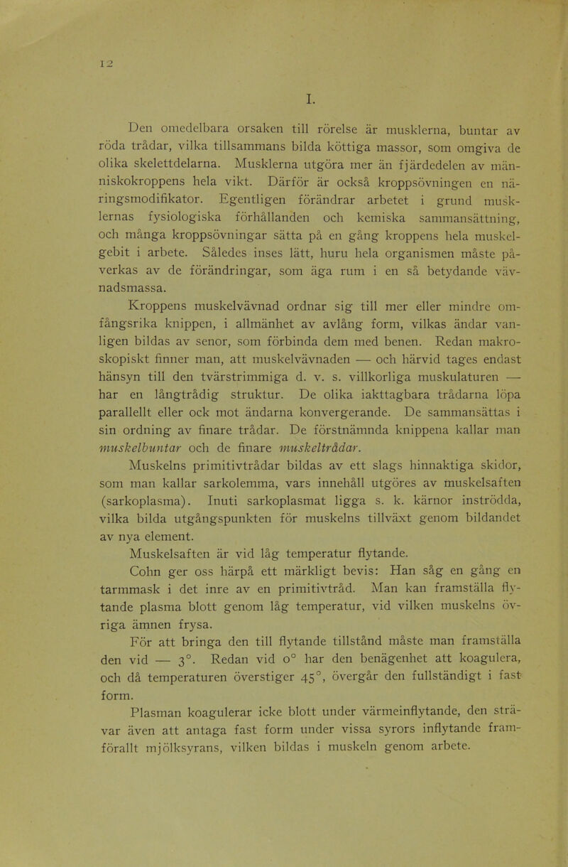 I. Den omedelbara orsaken till rôrelse âr musklerna, buntar av roda trâdar, vilka tillsammans bilda kôttiga massor, som omgiva de olika skelettdelarna. Musklerna utgora mer an fjârdedelen av mân- niskokroppens hela vikt. Darfor àr ocksâ kroppsôvningen en nâ- ringsmodifikator. Egentligen fôrândrar arbetet i grund musk- lernas fysiologiska fôrhâllanden och kemiska sammansâttning, och mânga kroppsôvningar sâtta pâ en gang kroppens hela muskel- gebit i arbete. Sâledes inses lâtt, huru hela organismen mâste pâ- verkas av de fôrândringar, som aga rum i en sâ betydande vâv- nadsmassa. Kroppens muskelvavnad ordnar sig till mer eller mindre om- fângsrika knippen, i allmânhet av avlâng form, vilkas andar van- ligen bildas av senor, som fôrbinda dem med benen. Redan makro- skopiskt finner man, att muskelvavnaden — och harvid tages endast hânsyn till den tvarstrimmiga d. v. s. villkorliga muskulaturen — har en lângtrâdig struktur. De olika iakttagbara trâdarna ldpa parallellt eller ock mot àndarna konvergerande. De sammansâttas i sin ordning av fïnare trâdar. De fôrstnàmnda knippena kaliar man muskelbuntar och de finare muskeltrâdar. Muskelns primitivtrâdar bildas av ett slags hinnaktiga skidor, som man kaliar sarkolemma, vars innehâll utgores av muskelsaften (sarkoplasma). Inuti sarkoplasmat ligga s. k. kârnor instrôdda, vilka bilda utgângspunkten for muskelns tillvâxt genom bildandet av nya element. Muskelsaften âr vid lâg temperatur flytande. Cohn ger oss hârpâ ett mârkligt bevis: Han sâg en gang en tarmmask i det inre av en primitivtrâd. Man kan framstâlla fly- tande plasma blott genom lâg temperatur, vid vilken muskelns ôv- riga âmnen frysa. For att bringa den till flytande tillstând mâste man framstâlla den vid — 30. Redan vid o° har den benâgenhet att koagulera, och dâ temperaturen ôverstiger 45 °, ôvergâr den fullstàndigt i fast form. Plasman koagulerar icke blott under vârmeinflytande, den strâ- var aven att antaga fast form under vissa syrors inflytande fram- fôrallt mjôlksyrans, vilken bildas i muskeln genom arbete.