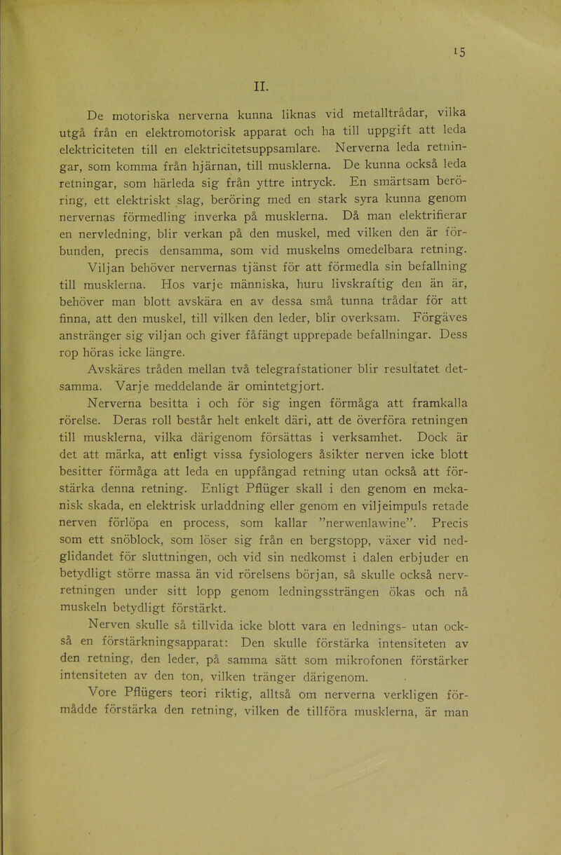 II. De motoriska nerverna kunna liknas vid metalltrâdar, vilka utgâ frân en elektromotorisk apparat och ha till uppgift att leda elektriciteten till en elektricitetsuppsamlare. Nerverna leda retnin- gar, som komma frân hjârnan, till musklerna. De kunna ocksâ leda retningar, som hàrleda sig frân yttre intryck. En smârtsam berô- ring, ett elektriskt slag, berôring med en stark syra kunna genom nervernas formedling inverka pâ musklerna. Dâ man elektrifierar en nervledning, blir verkan pâ den muskel, med vilken den âr fôr- bunden, précis densamma, som vid muskelns omedelbara retning. Viljan behôver nervernas tjânst for att formedla sin befallning till musklerna. Hos varje mânniska, huru livskraftig den an âr, behôver man blott avskâra en av dessa smâ tunna trâdar for att finna, att den muskel, till vilken den leder, blir overksam. Fôrgâves anstrânger sig vil j an och giver fâfàngt upprepade befallningar. Dess rop horas icke lângre. Avskâres trâden mellan tvâ telegrafstationer blir resultatet det- samma. Varje meddelande âr omintetgjort. Nerverna besitta i och for sig ingen fôrmâga att framkalla rorelse. Deras roll bestâr helt enkelt dâri, att de overfôra retningen till musklerna, vilka dârigenom fôrsâttas i verksamhet. Dock âr det att mârka, att enligt vissa fysiologers âsikter nerven icke blott besitter fôrmâga att leda en uppfângad retning utan ocksâ att fôr- stârka denna retning. Enligt Pflüger skall i den genom en meka- nisk skada, en elektrisk urladdning eller genom en viljeimpuls retade nerven fôrlôpa en process, som kallar ”nerwenlawine”. Précis som ett snôblock, som lôser sig frân en bergstopp, vâxer vid ned- glidandet for sluttningen, och vid sin nedkomst i dalen erbjuder en betydligt stôrre massa an vid rôrelsens bôrjan, sâ skulle ocksâ nerv- retningen under sitt lopp genom ledningsstrângen ôkas och nâ muskeln betydligt fôrstârkt. Nerven skulle sâ tillvida icke blott vara en lednings- utan ock- sa en fôrstârkningsapparat: Den skulle fôrstârka intensiteten av den retning, den leder, pâ samma sâtt som mikrofonen fôrstârker intensiteten av den ton, vilken trânger dârigenom. Vore Pflügers teori riktig, alltsâ om nerverna verkligen fôr- mâdde fôrstârka den retning, vilken de tillfôra musklerna, âr man