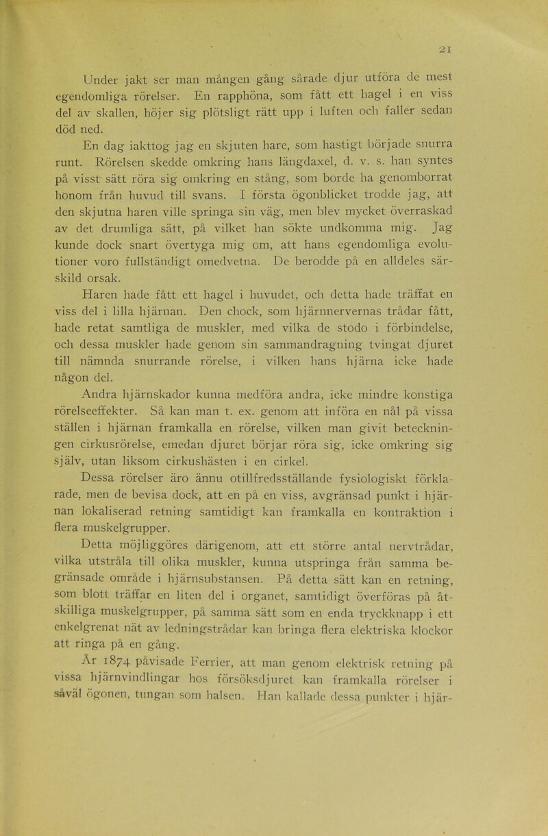 Under j akt ser man mângen gang sârade djur utfôra de mest egendomliga rorelser. En rapphôna, som fâtt ett hagel i en viss del av skallen, hôjer sig plôtsligt râtt upp i luften och faller sedan dôd ned. En dag iakttog jag en skjuten hare, soin hastigt bôrjade snurra runt. Rôrelsen skedde omkring hans làngdaxel, d. v. s. han syntes pâ visst sâtt rôra sig omkring en stâng, som borde ha genomborrat honorn frân huvud till svans. I forsta dgonblicket trodde jag, att den skjutna haren ville springa sin vâg, men blev mycket ôverraskad av det drumliga sâtt, pâ vilket han sôkte undkomma mig. Jag kunde dock snart overtyga mig om, att hans egendomliga evolu- tioner voro fullstândigt omedvetna. De berodde pâ en alldeles sâr- skild orsak. Haren hade fâtt ett hagel i huvudet, och detta hade trâffat en viss del i lilla hjârnan. Den chock, som hjàrnnervernas trâdar fâtt, hade retat samtliga de muskler, med vilka de stodo i fôrbindelse, och dessa muskler hade genom sin sammandragning tvingat djuret till nâmnda snurrande rôrelse, i vilken hans hjârna icke hade nâgon del. Andra hjârnskador kunna medfôra andra, icke mindre konstiga rôrelseeft’ekter. Sâ kan man t. ex. genom att infora en nâl pâ vissa stâllen i hjârnan framkalla en rôrelse, vilken man givit betecknin- gen cirkusrôrelse, emedan djuret bôrjar rôra sig, icke omkring sig sjâlv, utan liksom cirkushâsten i en cirkel. Dessa rorelser âro ânnu otillfredsstâllande fysiologiskt fôrkla- rade, men de bevisa dock, att en pâ en viss, avgrânsad punkt i hjâr- nan lokaliserad retning samtidigt kan framkalla en kontraktion i fiera muskelgrupper. Detta môjliggôres dàrigenom, att ett stôrre antal nervtrâdar, vilka utstrâla till olika muskler, kunna utspringa frân samma be- grânsade omrâde i hjârnsubstansen. Pâ detta sâtt kan en retning, som blott trâffar en liten del i organet, samtidigt ôverfôras pâ ât- skilliga muskelgrupper, pâ samma sâtt som en enda tryckknapp i ett enkelgrenat nàt av ledningstrâdar kan bringa fiera elektriska klockor att ringa pâ en gâng. Ar 1874 pavisade Ferrier, att man genom elektrisk retning pâ vissa hjârnvindlingar hos fôrsôksdjuret kan framkalla rorelser i savâl ôgonen, tungan som halsen. Han kallade dessa punktcr i hjàr-