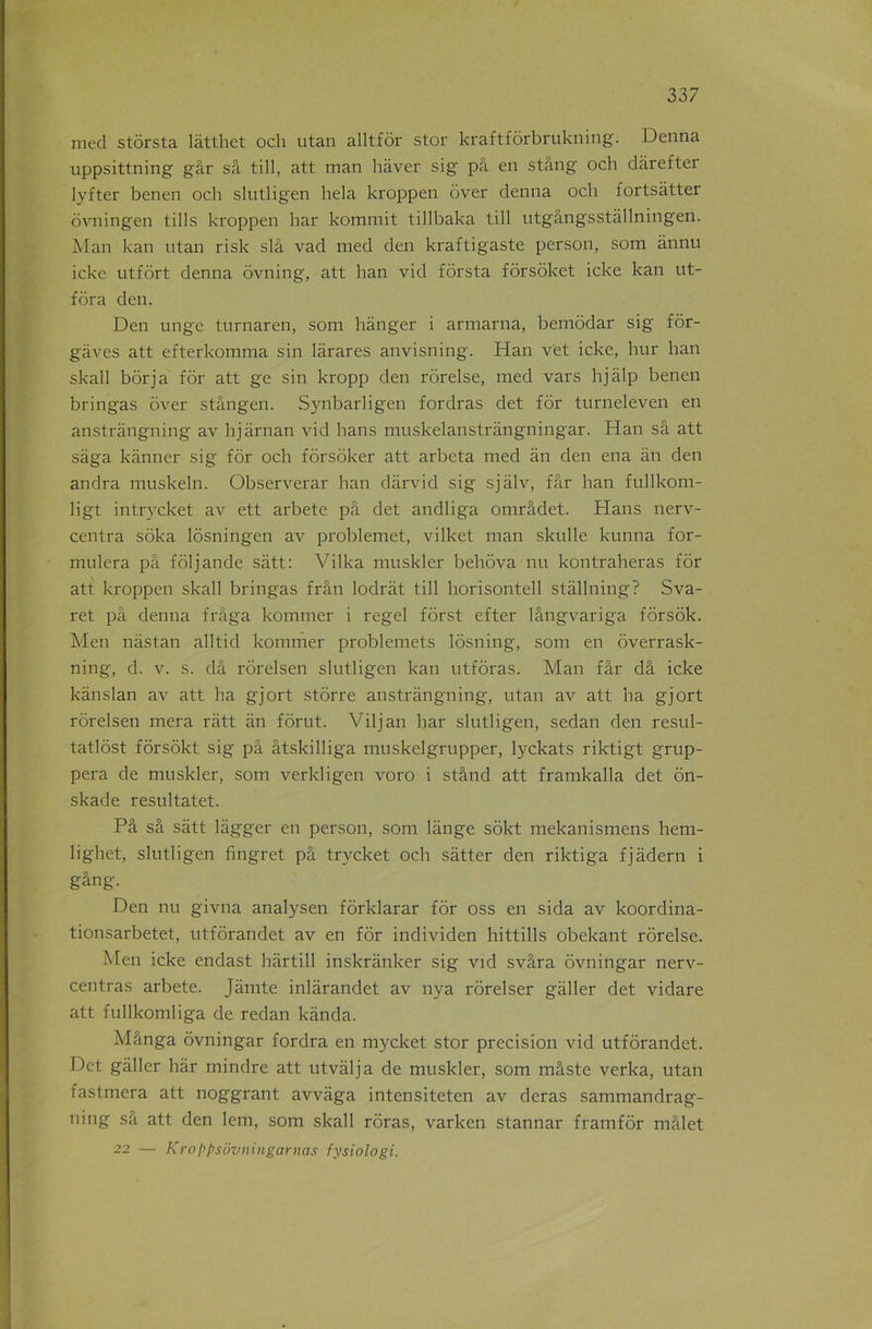med stôrsta lâtthet och utan alltfôr stor kraftfôrbrukning. Dcnna uppsittning gâr sa till, att man hàver sig pâ en stang och dârefter lyfter benen och slutligen hela kroppen over denna och fortsàtter ôvningen tills kroppen har kommit tillbaka till ntgângsstàllningen. Man kan utan risk slâ vad med den kraftigaste person, som ânnu icke utfôrt denna ôvning, att han vid fôrsta fôrsoket icke kan ut- fôra den. Den unge turnaren, som hànger i armarna, bemôdar sig fôr- gàves att efterkomma sin lârares anvisning. Han vët icke, hur han skall borja for att ge sin kropp den rorelse, med vars hjàlp benen bringas ôver stângen. Synbarligen fordras det for turneleven en anstrângning av hjarnan vid bans muskelanstrângningar. Han sâ att saga kanner sig for och fôrsoker att arbeta med an den ena an den andra muskeln. Observerai' han dârvid sig sjâlv, far han fullkom- ligt intrvcket av ett arbete pâ det andliga omrâdet. Hans nerv- centra sôka lôsningen av problemet, vilket man skulle kunna for- mulera pâ fôljande sàtt: Vilka muskler behôva nu kontraheras for att kroppen skall bringas frân lodrât till horisontell stâllning? Sva- ret pâ denna frâga kommer i regel forst efter lângvariga fôrsôk. Men nâstan alltid kommer problemets lôsning, som en ôverrask- ning, d. v. s. dâ rôrelsen slutligen kan utfôras. Man fâr dâ icke kânslan av att ha gjort stôrre anstrângning, utan av att ha gjort rôrelsen mera ràtt an forut. Viljan har slutligen, sedan den resul- tatlôst fôrsôkt sig pâ âtskilliga muskelgrupper, lyckats riktigt grup- pera de muskler, som verkligen voro i stând att framkalla det ôn- skade resultatet. Pâ sâ sâtt lâgger en person, som lange sokt mekanismens hem- lighet, slutligen fingret pâ trycket och sâtter den riktiga fjâdern i gâng. Den nu givna analysen fôrklarar for oss en sida av koordina- tionsarbetet, utfôrandet av en for individen hittills obekant rorelse. Men icke endast hârtill inskrânker sig vid svâra ovningar nerv- centras arbete. Jâmte inlârandet av nya rôrelser gâller det vidare att fullkomliga de redan kânda. Mânga ovningar fordra en mycket stor précision vid utfôrandet. Det gâller har mindre att utvâlja de muskler, som mâste verka, utan fastmera att noggrant avvâga intensiteten av deras sammandrag- ning sa att den lem, som skall rôras, varken stannar framfôr mâlet 22 — Kroppsovningarnas fysiologi.
