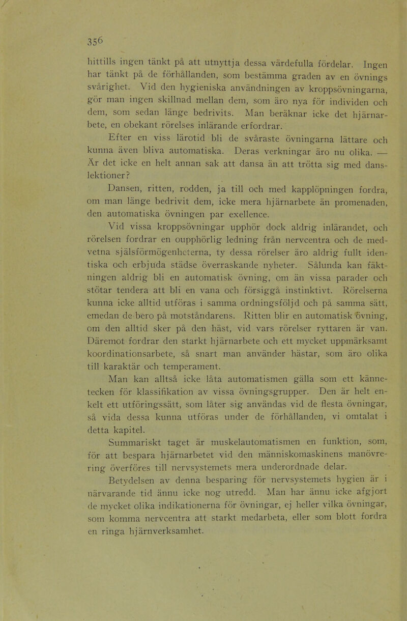 hittills ingen tankt pâ att utnyttja dessa vàrdefulla fôrdelar. Ingen bar tankt pâ de fôrhâllanden, som bestâmma graden av en ôvnings svârighet. Vid den hygieniska anvândningen av kroppsôvningarna, gôr man ingen skillnad iTiellan déni, som âro nya for individen och dem, som sedan lange bedrivits. Man beràknar icke det hjàrnar- bete, en obekant rôrelses inlàrande erfordrar. Efter en viss lârotid bli de svâraste ôvningarna lâttare och kunna aven bliva automatiska. Deras verkningar âro nu olika. Àr det icke en helt annan sak att dansa an att trotta sig med dans- lektioner? Dansen, ritten, rodden, ja till och med kapplôpningen fordra, om man lange bedrivit dem, icke mera hjàrnarbete an promenaden, den automatiska ôvningen par exellence. Vid vissa kroppsôvningar upphôr dock aldrig inlàrandet, och rôrelsen fordrar en oupphorlig ledning frân nervcentra och de med- vetna sjàlsfôrmôgenhcterna, ty dessa rôrelser âro aldrig fullt iden- tiska och erbjüda stâdse overraskande nyheter. Sâlunda kan fâkt- ningen aldrig bli en automatisk ôvning, om an vissa parader och stôtar tendera att bli en vana och fôrsiggâ instinktivt. Rôrelserna kunna icke alltid utforas i samma ordningsfôljd och pâ samma sàtt, emedan de bero pâ motstândarens. Ritten blir en automatisk ôvning, om den alltid sker pâ den hast, vid vars rôrelser ryttaren àr van. Dâremot fordrar den starkt hjàrnarbete och ett mycket uppmârksamt koordinationsarbete, sâ snart man anvànder hàstar, som àro olika till karaktàr och tempérament. Man kan alltsâ icke lâta automatismen gàlla som ett kânne- tecken for klassifikation av vissa ôvningsgrupper. Den àr helt en- kelt ett utfôringssàtt, som lâter sig anvândas vid de fiesta ôvningar, sâ vida dessa kunna utforas under de fôrhâllanden, vi omtalat i detta kapitel. Summariskt taget àr muskelautomatismen en funktion, som, for att bespara hjârnarbetet vid den mânniskomaskinens manôvre- ring ôverfôres till nervsystemets mera undcrordnade delar. Betydelsen av denna besparing for nervsystemets hygien àr i nàrvarande tid ânnu icke nog utredd. Man har ânnu icke afgjort de mycket olika indikationerna for ôvningar, ej heller vilka ôvningar, som komma nervcentra att starkt medarbeta, eller som blott fordra en ringa hjârnverksamhet.