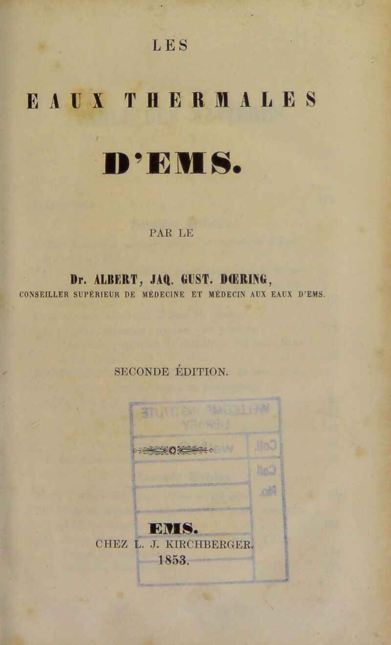 LES EAUX THERMALES I PAR LE Dr. ALBERT, JAft. GEST. DŒRING, CONSEILLER SUPÉRIEUR DE MÉDECINE ET MÉDECIN AUX EAUX D'EMS. SECONDE ÉDITION. CHEZ L. J. KIRCHBERflER. 1853.