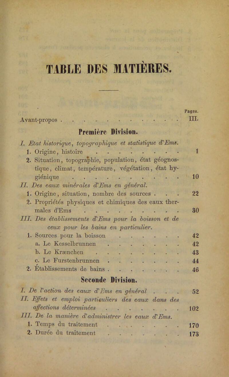 TABLE DES MATIERES Pages. Avant-propos IH. Première DIrision. I. Etat historique, topographique et statistique d'Ems. 1. Origine, histoire 1 2. Situation, topographie, population, état géognos- tique, climat, température, végétation, état hy- giénique 10 IL Des eaux minérales d'Ems en général. 1. Origine, situation, nombre des sources ... 22 2. Propriétés physiques et chimiques des eaux ther- males d’Ems 30 III. Des étallissements d’Ems pour la boisson et de ceux pour les bains en particulier. 1. Sources pom- la boisson 42 a. Le Kesselhrunnen 42 b. Le Krænchen 43 c. Le Furstenbrunnen 44 2. Établissements do bains . . 46 Seconde Division. I. De l'action des eaux d'Ems en général ... 52 II. Effets et emploi particuliers des eaux dans des affections déterminées 102 III. De la manière d'administrer les eaux d'Ems. 1. Temps du traitement 170