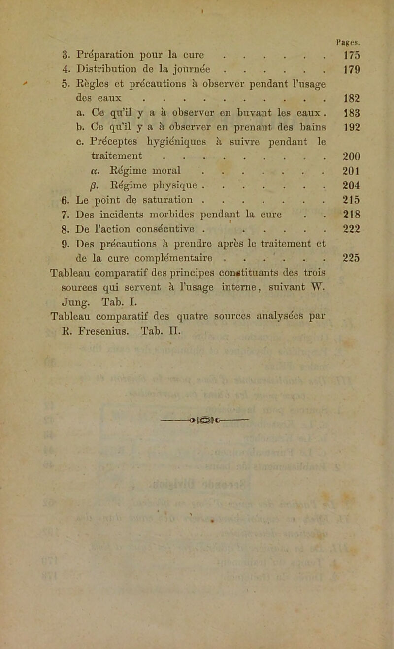 rages. 3. Préparation pour la cure 175 4. Distribution de la journée 179 5. Règles et précautions à observer pendant l’usage des eaux 182 a. Ce qu’il yak observer en buvant les eaux. 183 b. Ce qu’il yak observer en prenant des bains 192 c. Préceptes hygiéniques k suivre pendant le traitement 200 a. Régime moral 201 /3. Régime physique 204 6. Le point de saturation 215 7. Des incidents morbides pendant la cure . . 218 8. De l’action consécutive . 222 9. Des précautions k prendre après le traitement et de la cure complémentaire . . . . . . 225 Tableau comparatif des principes constituants des trois sources qui servent k l’usage interne, suivant W. Jung. Tab. I. Tableau comparatif des quatre sources analysées par