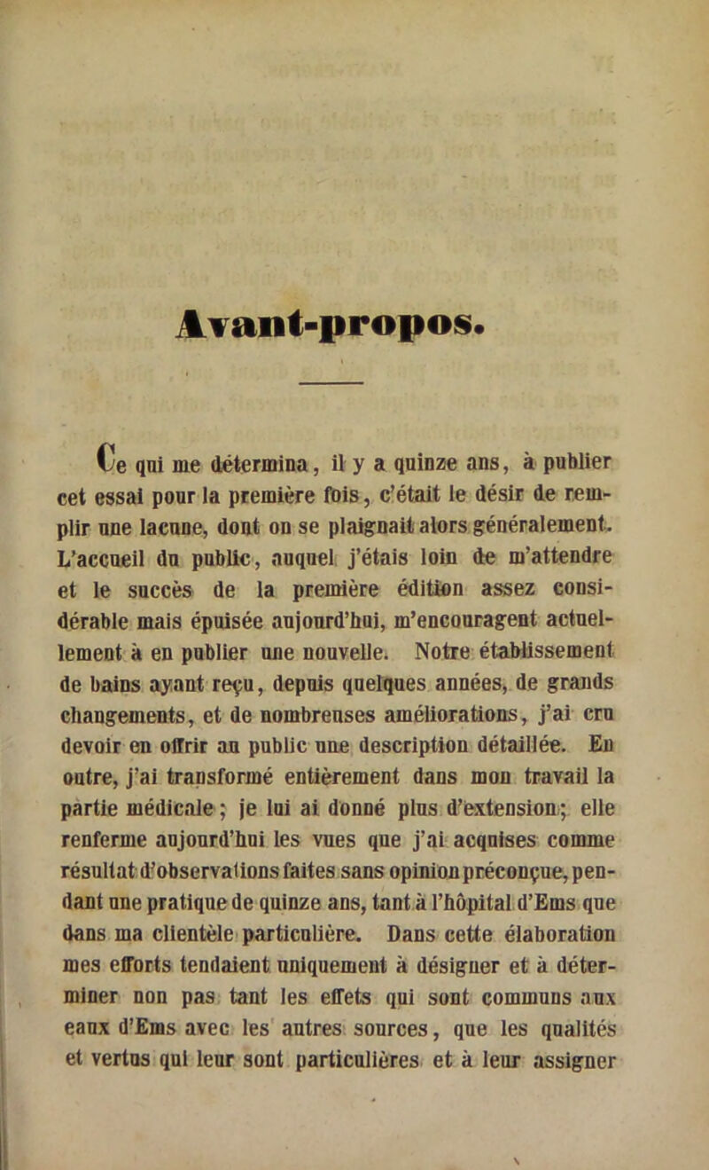 ATant-propos. Ce qui me détermina, il y a quinze ans, à publier cet essai pour la première fbis, c’était le désir de rem- plir une lacune, dont on se plaignait alors généralement. L’accueil du public, auquel j’étais loin de m’attendre et le succès de la première édition assez consi- dérable mais épuisée aujourd’hui, m’encouragent actuel- lement à en publier une nouvelle. Notre établissement de bains ayant reçu, depuis quelques années, de grands changements, et de nombreuses améliorations, j’ai cru devoir en offrir au public une description détaillée. Eu outre, j’ai transformé entièrement dans mon travail la partie médicale ; je loi ai donné plus d’extension,; elle renferme aujourd’hui les vues que j’ai acquises comme résultat d^observaÜDos faites sans opinion préconçue, pen- dant une pratique de quinze ans, tant a l’hôpital d’Ems que dans ma clientèle'particulière. Dans cette élaboraüou mes efforts tendaient uniquement à désigner et à déter- miner non pas. tant les effets qui sont communs aux eaux d’Ëms avec les' autres sources, que les qualités et vertus qui leur sont particulières et à leur assigner