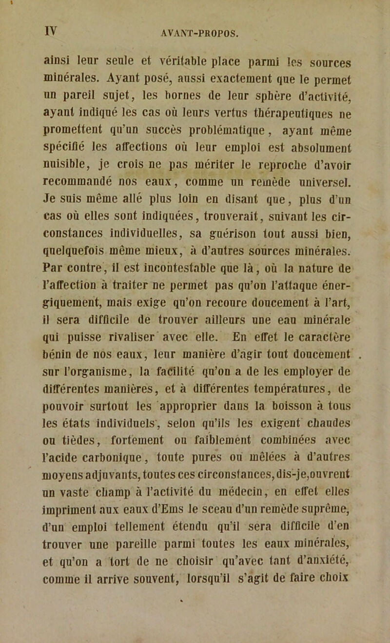 ainsi leur seule et véritable place parmi les sources minérales. Ayant posé, aussi e.xacteinent que le permet un pareil sujet, les bornes de leur sphère d’activité, ayant indiqué les cas où leurs vertus thérapeutiques ne promettent qu’un succès problématique, ayant même spécifié les affections où leur emploi est absolument nuisible. Je crois ne pas mériter le reproche d’avoir recommandé nos eaux, comme un remède universel. Je suis même allé plus loin en disant que, plus d’un cas où elles sont indiquées, trouverait, suivant les cir- constances individuelles, sa guérison tout aussi bien, quelquefois même mieux, à d’autres sources minérales. Par contre, il est incontestable que là, où la nature de l’affection à traiter ne permet pas qu’on l’attaque éner- giquement, mais exige qu’on recoure doucement à l’art, il sera difficile de trouver ailleurs une eau minérale qui puisse rivaliser avec elle. En effet le caractère bénin de nos eaux, leur manière d’.igir tout doucement snr l’organisme, la faifilité qu’on a de les employer de différentes manières, et à différentes températures, de pouvoir surtout les approprier dans la boisson à tous les états individuels, selon qu’ils les exigent chaudes ou tièdes, fortement ou faiblement combinées avec l’acide carbonique, toute pures ou mêlées à d’autres moyens adjuvants, toutes ces circonstances, dis-je,ouvrent un vaste champ à l’activité du médecin, en effet elles impriment aux eaux d’Ems le sceau d’un remède suprême, d’un emploi tellement étendu qu’il sera difficile d’en trouver une pareille parmi toutes les eaux minérales, et qu’on a tort de ne choisir qu’avec tant d’an.xlété, comme il arrive souvent, lorsqu’il s’agit de faire choix