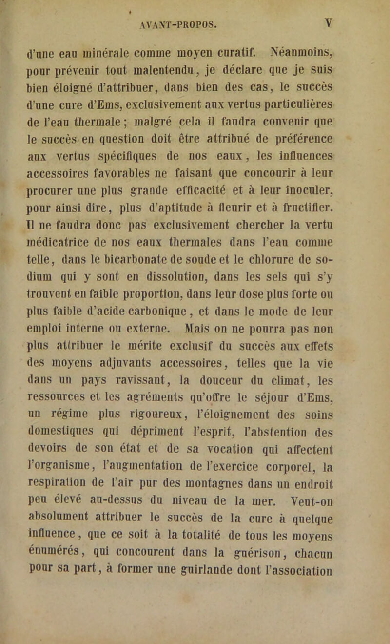 d’une eau minérale comme moyen curatif. Néanmoins, pour prévenir tout malentendu, je déclare que je suis bien éloig'né d’attribuer, dans bien des cas, le succès d’une cure d’Ems, exclusivement aux vertus particulières de l’eau thermale ; malgré cela il faudra convenir que le succès^ en question doit être attribué de préférence aux vertus spécifiques de nos eaux, les influences accessoires favorables ne faisant que concourir à leur procurer une plus grande efficacité et à leur inoculer, pour ainsi dire, plus d’aptitude à fleurir et à fructifier. Il ne faudra donc pas exclusivement chercher la vertu médicatrice de nos eaux thermales dans l’eau comme telle, dans le bicarbonate de soude et le chlorure de so- dium qui y sont en dissolution, dans les sels qui s’y trouvent en faible proportion, dans leur dose plus forte ou plus faible d’acide carbonique, et dans le mode de leur emploi interne ou externe. Mais on ne pourra pas non plus atlribuer le mérite exclusif du succès aux effets des moyens adjuvants accessoires, telles que la vie dans un pays ravissant, la douceur du climat, les ressources et les agréments qu’offre le séjour d’Ems, un régime plus rigoureux, l’éloignement des soins domestiques qui dépriment l’esprit, l’abstention des devoirs de son état et de sa vocation qui affectent l’organisme, l’augmentation de l’exercice corporel, la respiration de l’air pur des montagnes dans un endroit peu élevé au-dessus du niveau de la mer. Veut-on absolument attribuer le succès de la cure à quelque influence, que ce soit à la totalité de tous les moyens énumérés, qui concourent dans la guérison, chacun pour sa part, à former une guirlande dont l’association