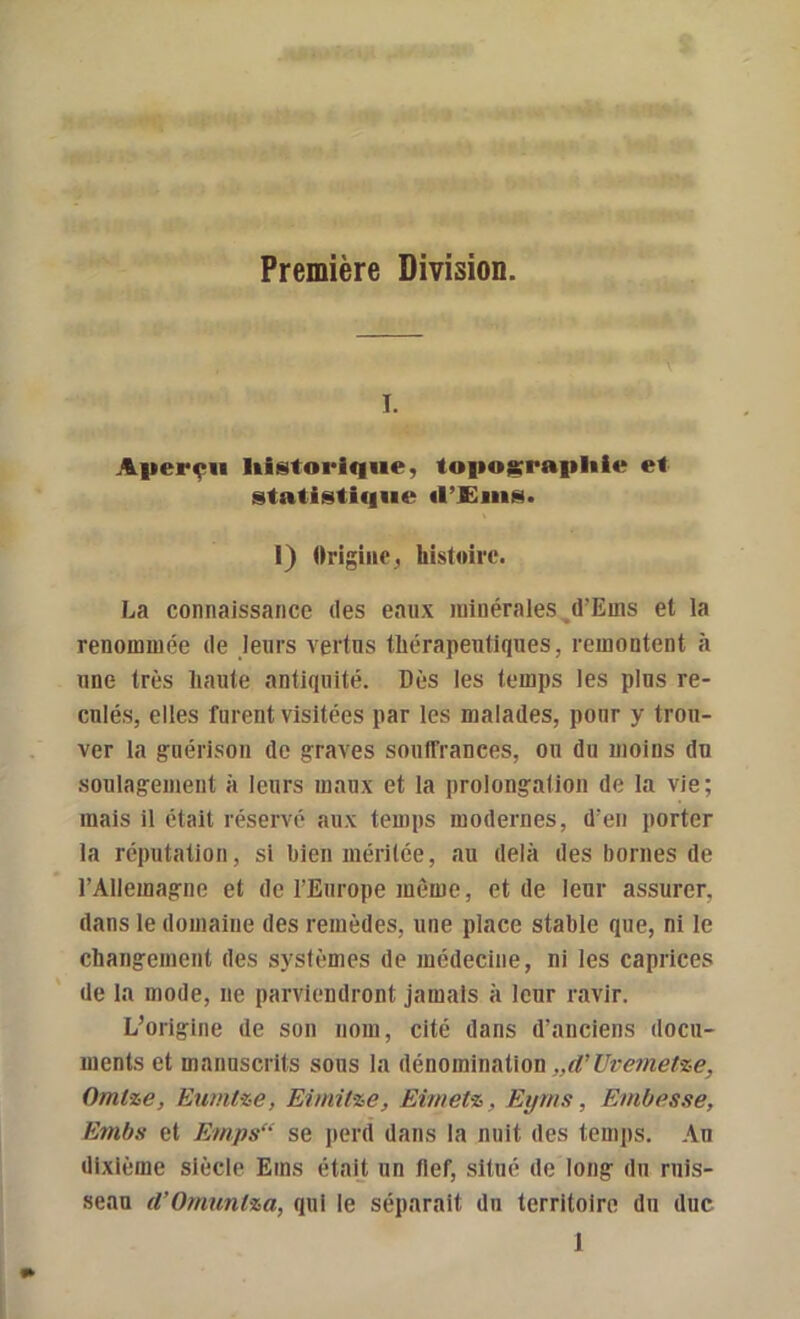 Première Division. I. Aperçu historique, topojï^raphie et statistif|ue «l’£ms. 1) Origine, histoire. La connaissance des eaux minérales ^d’Euis et la renommée de leurs vertus thérapeutiques, remontent à une très haute antiquité. Dès les temps les plus re- culés, elles furent visitées par les malades, pour y trou- ver la guérison de graves souffrances, ou du moins du soulagement à leurs maux et la prolongation de la vie; mais il était réservé aux temps modernes, d’en porter la réputation, si bien méritée, au delà des bornes de l’Allemagne et de l’Europe même, et de leur assurer, dans le domaine des remèdes, une place stable que, ni le changement des systèmes de médecine, ni les caprices de la mode, ne parviendront jamais à leur ravir. L’origine de son nom, cité dans d’anciens docu- ments et manuscrits sous la Aénomxxi&iiou „d’Ure7netze, Omlze, Eumtze, Eimilze, Eimetz, Eyms, Embesse, Embu et Emps“ se perd dans la nuit des temps. Au dixième siècle Ems était un tlef, situé de long du ruis- seau d’Omuntza, qui le séparait du territoire du duc