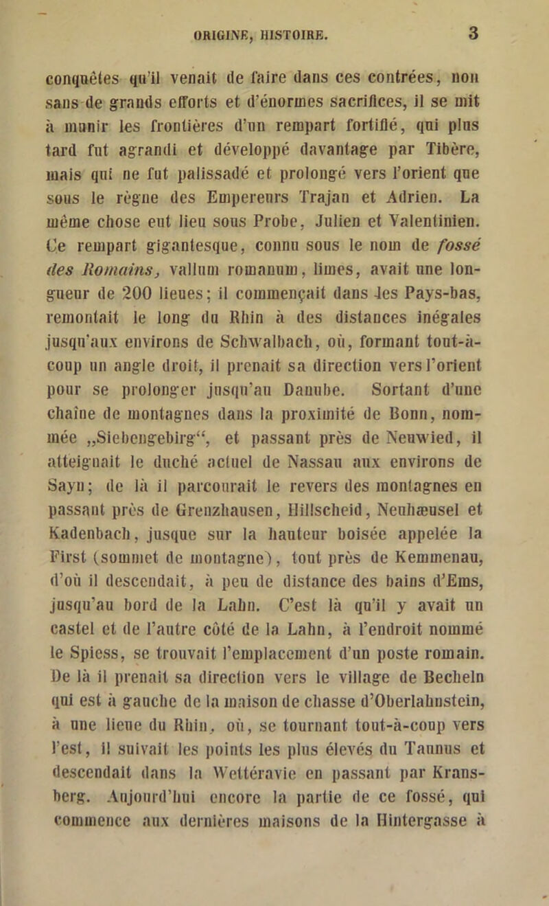 conquêtes qu’il venait de l'aire dans ces contrées, non sans de grands efforts et d’énormes sacriflces, il se mit à innnir ies frontières d’iin rempart fortifié, qui plus tard fut agrandi et développé davantage par Tibère, mais qui ne fut palissadé et prolongé vers l’orient que sous le règne des Empereurs Trajan et Adrien. La même chose eut lieu sous Probe, Julien et Valentinien. Ce rempart gigantesque, connu sous le nom de fossé (les Romains, vallum romanum, limes, avait une lon- gueur de 200 lieues ; il commençait dans 4es Pays-bas, remontait le long du Rhin à des distances inégales jusqu’aux environs de Schwalbach, où, formant tout-à- coup un angle droit, il prenait sa direction vers l’orient pour se prolonger jusqu’au Danube. Sortant d’une chaîne de montagnes dans la proximité de Bonn, nom- mée „Siebcngebirg“, et passant près de Neuwied, il atteignait le duché actuel de Nassau aux environs de Sayn; de là il parcourait le revers des montagnes en passant près de üreiizhausen, Hillscheid, Neuhæusel et Kadenbach, jusque sur la hauteur boisée appelée la First (.sommet de montagne), tout près de Kemmenau, d’où il descendait, à peu de distance des bains d’Ems, jusqu’au bord de la Lahn. C’est là qu’il y avait un castel et de l’autre côté de la Lahn, à l’endroit nommé le Spiess, se trouvait l’emplacement d’un poste romain. De là il prenait sa direction vers le village de Becheln qui est à gauche de la maison de chasse d’Oberlahustein, à une lieue du Rhin, où, se tournant tout-à-conp vers l’est. Il suivait les points les plus élevés du Tannus et descendait dans la Wettéravie en passant par Krans- berg. Aujourd’hui encore la partie de ce fossé, qui commence aux dernières maisons de la Hintergasse à