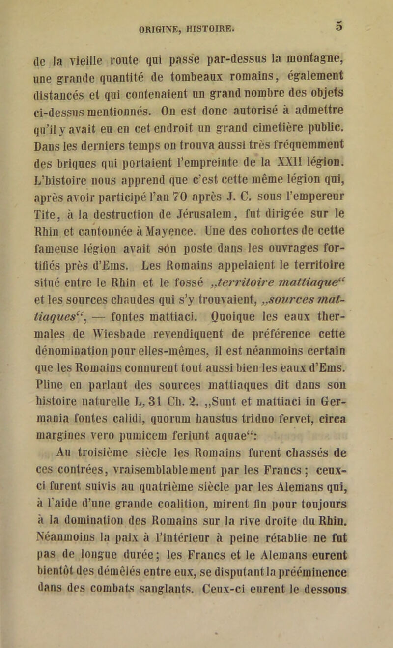 (le la vieille route qui passe par-dessus la montagnae, une grande quantité de tombeaux romains, également distancés et qui contenaient un grand nombre des objets ci-dessus mentionnés. On est donc autorisé à admettre qu’il y avait eu en cet endroit un grand cimetière public. Dans les derniers temps on trouva aussi très fréquemment des briques qui portaient i’empreiute de la XXII légion. L’histoire nous apprend que c’est cette même légion qui, après avoir participé l’an 70 après J. C. sous l’empereur Tite, à la destruction de Jérusalem, fut dirigée sur le Rhin et cantonnée à Mayence. Une des cohortes de cette fameuse légion avait sOn poste dans les ouvrages for- tifiés près d’Ems. Les Romains appelaient le territoire situé entre le Rhin et le fossé „terriloire mattiaque“ et les sources chaudes qui s’y trouvaient,,,sources mat- liaques“, — fontes mattiaci. Quoique les eaux ther- males de Wiesbade revendirjuent de préférence cette dénomination pour elles-mêmes, il est néanmoins certain que les Romains connurent tout aussi bien les eaux d’Ems. Pline en parlant des sources mattiaques dit dans son histoire naturelle L, 31 Ch. 2. „Suut et mattiaci in Ger- mania fontes calidi, quorum haustus triduo fervet, circa margines vero pumicem feriunt aquae“: Au troisième siècle les Romains furent chassés de ces contrées, vraisemblable ment par les Francs; ceux- ci furent suivis au quatrième siècle par les Alemans qui, à l’aide d’une grande coalition, mirent fin pour toujours à la domination des Romains sur la rive droite du Rhin. Néanmoins la paix à l’intérieur à peine rétablie ne fut pas de longue durée; les Francs et le Alemans eurent bientôt des démêlés entre eu.x, se disputant la pré(*minence dans des combats sanglants. Ceux-ci eurent le dessous