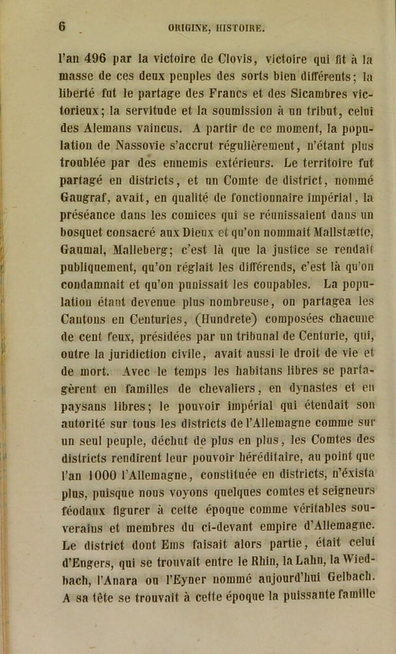 l’ail 496 par la victoire de Clovis, victoire qui fit à la masse de ces deux peuples des sorts bien difl’érents ; la liberté fut le partage des Francs et des Sicambres vic- torieux ; la servitude et la soumission à un tribut, celui des Alemans vaincus, A partir de ce moment, la popu- lation de Nassovie s’accrut régulièrement, n’étant plus troublée par des ennemis extérieurs. Le territoire fut partagé en districts, et un Comte de district, nommé Gaugraf, avait, en qualité de fonctionnaire Impérial, la préséance dans les comices qui se réunissaient dans un bosquet consacré aux Dieux et qu’on nommait Mallstættc, Gaumal, Malleberg; c’est là que la justice se rendait publiquement, qu’on réglait les diflérends, c’est là qu’on condamnait et qu’on punissait les coupables, La popu- lation étant devenue plus nombreuse, on partagea les Cantons en Centuries, (Hundrete) composées cbacune de cent feux, présidées par un tribunal de Centurie, qui, outre la juridiction civile, avait aussi le droit de vie et de mort. Avec le temps les Iiabitans libres se parta- gèrent eu familles de clievaliers, en dynastes et en paysans libres; le pouvoir impérial qui étendait son autorité sur tous les districts de l’Allemagne comme sur un seul peuple, déchut de plus en plus, les Comtes des districts rendirent leur pouvoir héréditaire, au point que l’an 1000 l’Allemagne, constituée en districts, n’éxista plus, puisque nous voyons quelques comtes et seigneurs féodaux figurer à cette époque comme véritables sou- verains et membres du ci-devant empire d’Allemagne, Le district dont Ems faisait alors partie, était celui d’Engers, qui se trouvait entre le Rhin, laLahn, latVied- bach, l’Anara on l’Eyner nommé aujourd’hui Gelbach. A sa tête se trouvait à celte époque la puissante famille