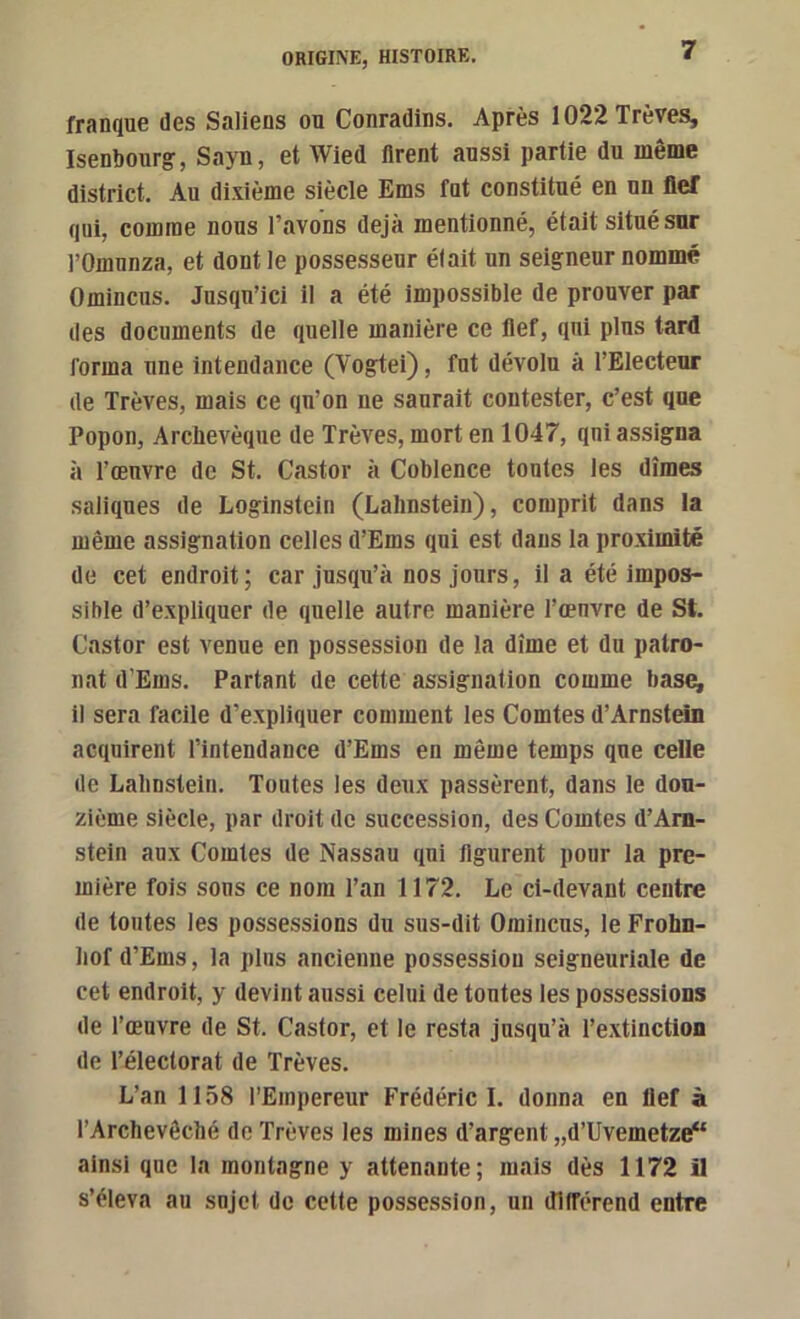 franque des Saliens on Conradins, Après 1022 Trêves, Isenbourg', Sayn, et Wied tirent aussi partie du lueiue district. Au dixième siècle Ems fut constitué en un fief qui, comme nous l’avons déjà mentionné, était situé sur rOmnnza, et dont le possesseur était un seigneur nommé Omincus. Jusqu’ici il a été impossible de prouver par des documents de quelle manière ce flef, qui plus tard forma une intendance (Vogtei), fut dévolu à l’Electeur de Trêves, mais ce qu’on ne saurait contester, c’est que Popon, Archevêque de Trêves, mort en 1047, qni assigna à l’œuvre de St. Castor à Coblence tontes les dîmes saliques de Loginstein (Lalinsteiu), comprit dans la même assignation celles d’Ems qui est dans la proximité de cet endroit; car jusqu’à nos jours, il a été impos- sible d’expliquer de quelle autre manière l’œuvre de St. Castor est venue en possession de la dîme et du patro- nat d’Ems. Partant de cette assignation comme base^ il sera facile d’expliquer comment les Comtes d’Arnstein acquirent l’intendance d’Ems en même temps que celle de Lalinstein. Toutes les deux passèrent, dans le dou- zième siècle, par droit de succession, des Comtes d’Arn- stein aux Comtes de Nassau qni figurent pour la pre- mière fois sons ce nom l’an 1172. Le ci-devant centre de toutes les possessions du sus-dit Omincus, le Frohn- liof d’Ems, la plus ancienne possession seigneuriale de cet endroit, y devint aussi celui de tonies les possessions de l’œuvre de St. Castor, et le resta jusqu’à l’extinction de l’électorat de Trêves. L’an 1158 l’Empereur Frédéric I. donna en flef à l’Archevêché de Trêves les mines d’argent „d’Uvemetze“ ainsi que la montagne y attenante; mais dès 1172 il s’éleva au sujet do cette possession, un dllférend entre