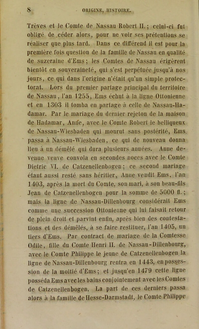 ïrùves et le Coiute de Nassau Robert 11. ; celui-ci fut obligé de .céder alors, pour ne voir ses prétentions se réaliser que plus tard. Dans ce différend il est pour la première fois question de la famille de Nassau en qualité de suzeraine d’Ems ; les Comtes de Nassau érigèrent bienlüt en souveraineté, qui s’e.st perpétuée jnsqu’à nos jours, ce qui dans l’origine n’était qu’un simple protec- torat. Lors du premier partage principal du territoire de Nassau, l’an 1255, Ems échut à la ligne Ottonienne et en 1303 il tomba en partage à celle de Nassau-Ha- damar. Par le mariage du dernier rejeton de la maison de Hadamar, Anife, avec le Comte Robert le belliqueux de Nassau-Wiesbaden qui mourut sans postérité, Ems. passa à Nassau-Wiesbaden, ce qui de nouveau donna lieu à un démêlé qui dura plusieurs années. Anne de- venue veuve convola en secondes noces avec le Comte Dietric VI. de Catzenellenbogeu ; ce second mariage étant aussi resté sans héritier, Anne vendit Ems, l’an 1403, après la mort du Comte, son mari, à son beau-fds Jean de Catzenellenbogeu pour la somme de 5000 (1. ; mais la ligne de Nassau-üillenbourg considérait Ems comme une succession Ottonienne qui lui faisait retour de plein droit et parvint enfin, après bien des contesta- tions et des démêlés, à se faire restituer, l’an 1405, un tiers d’Ems. Par contract de mariage de la Comtesse Odile, fille du Comte Henri 11. de Nassau-Dillenbourg, avec le Comte Philippe le jeune de Catzenellenbogeu la ligne de Nassau-Dillenbourg rentra en 1443, enposq.es- sion de la moitié d’Ems; et jusqu’en 1479 cette ligne posséda Ems avecles bains conjointement avec les Comtes de Catzenellenbogen. La part de ces derniers passa alors à la famille de Hesse-Darmstadt, le Comte Philippe