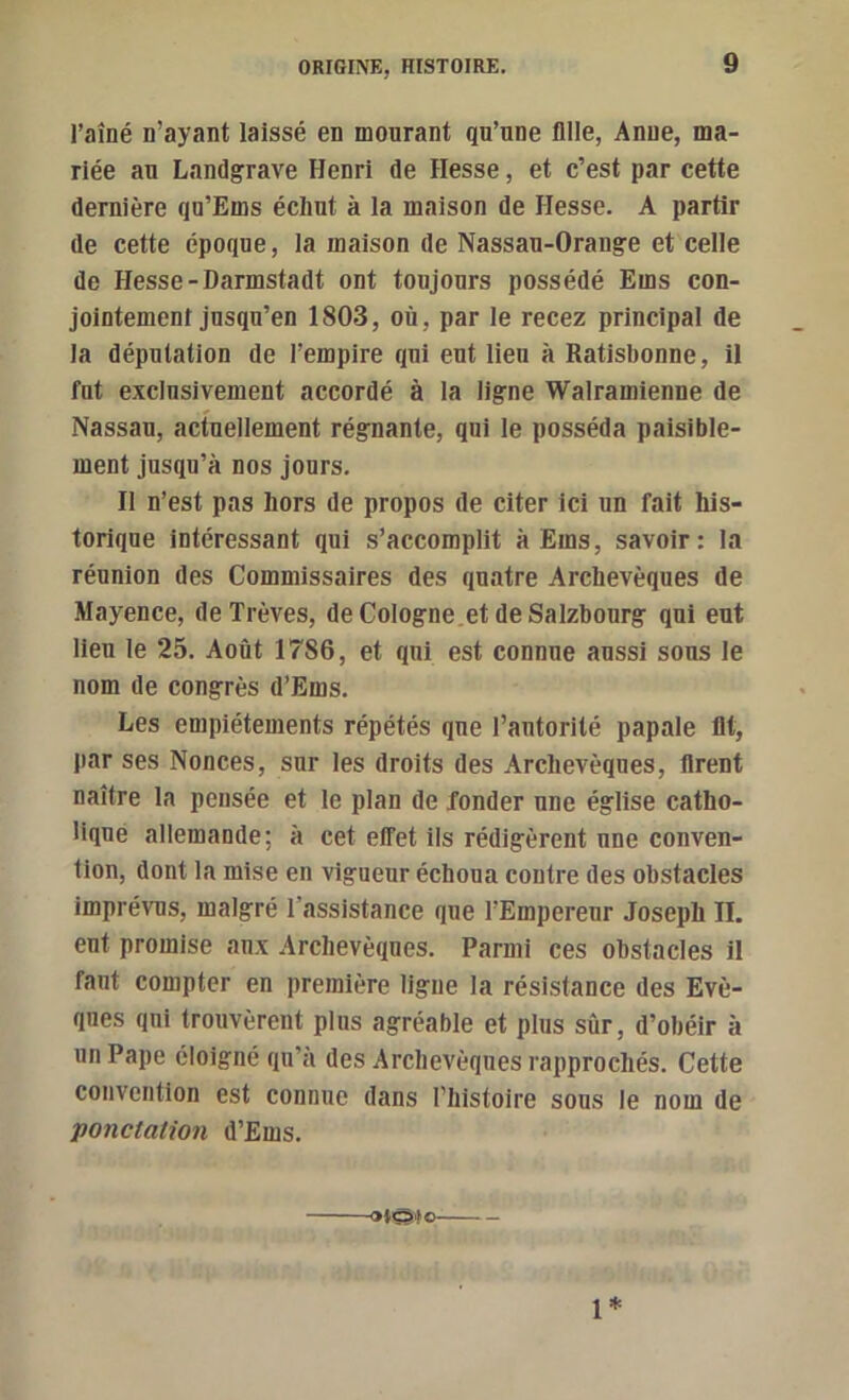 l’aîné n’ayant laissé en mourant qu’une fllle, Anne, ma- riée an Landgrave Henri de Hesse, et c’est par cette dernière qu’Ems échut à la maison de Hesse. A partir de cette époque, la maison de Nassau-Orange et celle de Hesse-Darmstadt ont toujours possédé Ems con- jointement jusqu’en 1803, où, par le recez principal de la députation de l’empire qui eut lien à Ratisbonne, il fnt exclusivement accordé à la ligne Walramienne de Nassau, acfnellement régnante, qui le posséda paisible- ment jusqu’à nos jours. Il n’est pas hors de propos de citer ici un fait his- torique intéressant qui s’accomplit à Ems, savoir: ta réunion des Commissaires des quatre Archevêques de Mayence, de Trêves, de Cologne.et de Salzboiirg qui eut Heu le 25. Août 1786, et qui est connue aussi sous le nom de congrès d’Ems. Les empiétements répétés que l’autorité papale Ht, par ses Nonces, sur les droits des Archevêques, firent naître la pensée et le plan de fonder une église catho- lique allemande; à cet effet ils rédigèrent une conven- tion, dont la mise en vigueur échoua contre des obstacles imprévus, malgré l’assistance que l’Empereur Joseph IL eut promise anx Archevêques. Parmi ces obstacles il faut compter en première ligue la résistance des Evê- ques qui trouvèrent plus agréable et plus sûr, d’obéir à un Pape éloigné qu’à des Archevêques rapprochés. Cette convention est connue dans l’histoire sous le nom de ponctation d’Ems. 1*