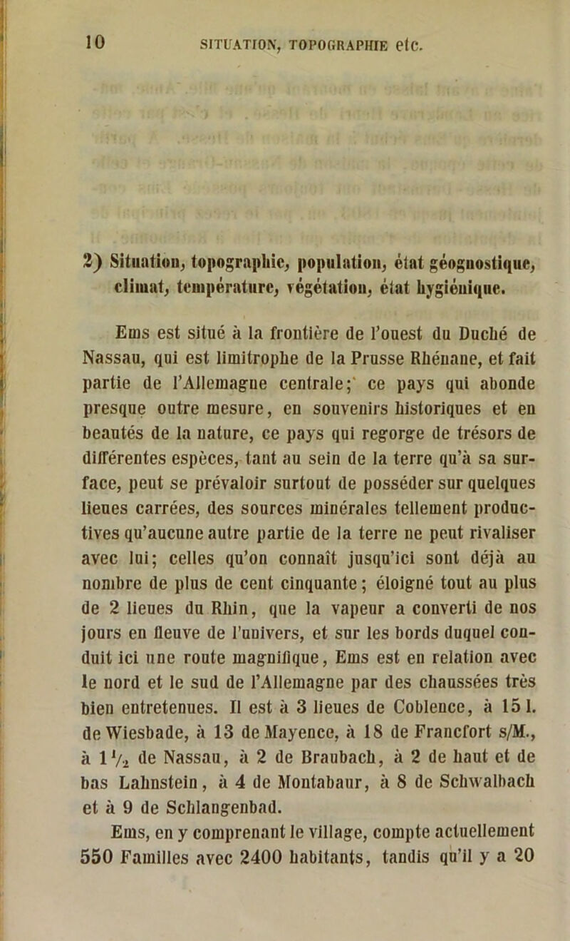 3) Situation, topographie, population, état géognostique, climat, température, végétation, état hygiénique. Ems est situé à la frontière de l’ouest du Duché de Nassau, qui est limitrophe de la Prusse Rhénane, et fait partie de l’Allemagne centrale;' ce pays qui abonde presque outre mesure, en souvenirs historiques et en beautés de la nature, ce pays qui regorge de trésors de différentes espèces, tant au sein de la terre qu’à sa sur- face, peut se prévaloir surtout de posséder sur quelques lieues carrées, des sources minérales tellement produc- tives qu’aucune autre partie de la terre ne peut rivaliser avec lui; celles qu’on connaît jusqu’ici sont déjà au nombre de plus de cent cinquante ; éloigné tout au plus de 2 lieues du Rhin, que la vapeur a converti de nos jours en fleuve de l’univers, et sur les bords duquel con- duit ici une route magnifique, Ems est en relation avec le nord et le sud de l’Allemagne par des chaussées très bien entretenues. Il est à 3 lieues de Coblence, à 151. de Wiesbade, à 13 de Mayence, à 18 de Francfort s/M., à IVi de Nassau, à 2 de Braubach, à 2 de haut et de bas Lahnstein , à 4 de Montabaur, à 8 de Schvvalbach et à 9 de Schlangenbad. Ems, en y comprenant le village, compte actuellement 550 Familles avec 2400 habitants, tandis qu’il y a 20