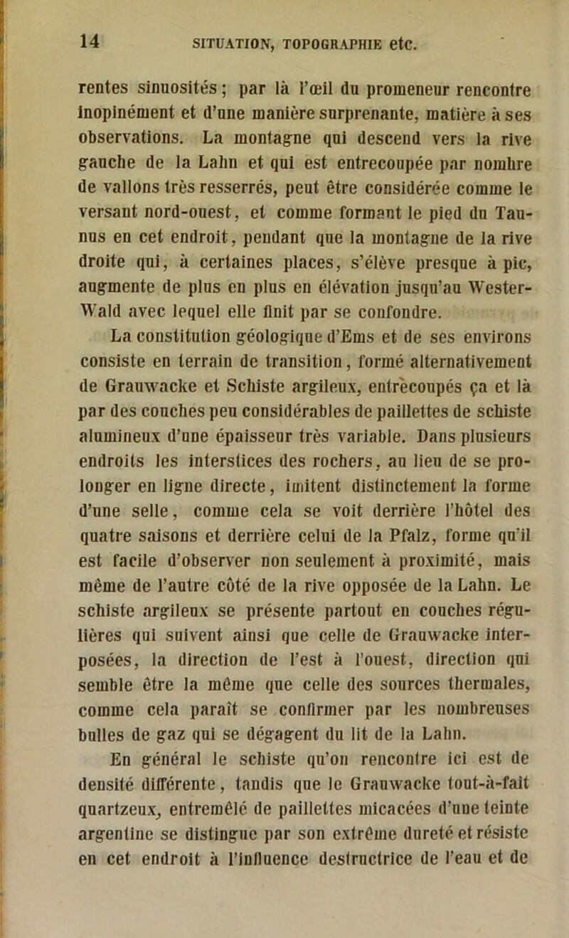 rentes sinuosités ; par là l’œil du promeneur rencontre Inopinément et d’une manière surprenante, matière à ses observations. La montagne qui descend vers la rive gauche de la Lahn et qui est entrecoupée par nombre de vallons très resserrés, peut être considérée comme le versant nord-ouest, et comme formant le pied du Tau- nus en cet endroit, pendant que la montagne de la rive droite qui, à certaines places, s’élève presque à pic, augmente de plus en plus en élévation jusqu’au Wester- Wald avec lequel elle Unit par se confondre. La constitution géologique d’Ems et de ses environs consiste en terrain de transition, formé alternativement de Grauwacke et Schiste argileux, entrecoupés ça et là par des couches peu considérables de paillettes de schiste alumineux d’une épaisseur très variable. Dans plusieurs endroits les interstices des rochers, au lieu de se pro- longer en ligne directe, imitent distinctement la forme d’une selle, comme cela se voit derrière l’hôtel des quatre saisons et derrière celui de la Pfalz, forme qu’il est facile d’observer non seulement à proximité, mais même de l’autre côté de la rive opposée de la Lahn. Le schiste argileux se présente partout en couches régu- lières qui suivent ainsi que celle de Grauwacke inter- posées, la direction de l’est à l’ouest, direction qui semble être la même que celle des sources thermales, comme cela paraît se confirmer par les nombreuses bulles de gaz qui se dégagent du lit de la Lahn. En général le schiste qu’on renconire ici est de densité différente, tandis que le Grauwacke tout-à-fait quartzeux, entremêlé de paillettes micacées d’une teinte argentine se distingue par son extrême dureté et résiste en cet endroit à l’inlluencc deslrnctrice de l’eau et de