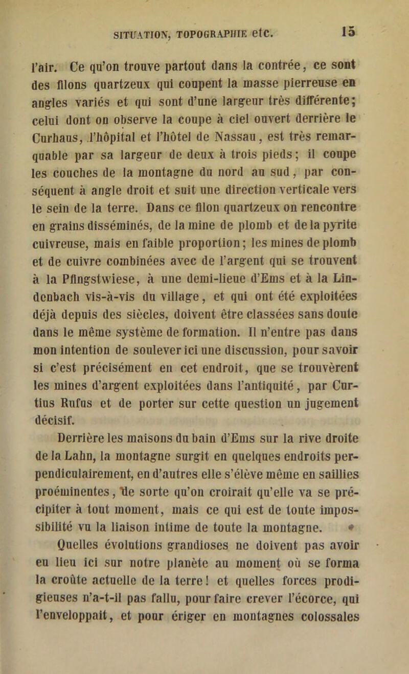 l’air. Ce qu’on trouve partout dans la contrée, ce sont des nions quartzeux qui coupent la masse pierreuse en angles variés et qui sont d’une largeur très différente; celui dont on observe la coupe à ciel ouvert derrière le Curhaus, l’iiôpital et l’iiôtel de Nassau, est très remar- quable par sa largeur de deux à trois pieds ; il coupe les couches de la montagne du nord au sud, par con- séquent à angle droit et suit une direction verticale vers le sein de la terre. Dans ce filon quartzeux on rencontre en grains disséminés, de la mine de plomb et de la pyrite cuivreuse, mais en faible proportion ; les mines de plomb et de cuivre combinées avec de l’argent qui se trouvent à la Pfingstwiese, à une demi-lieue d’Ems et à la Lin- dcnbacli vis-à-vis du village, et qui ont été exploitées déjà depuis des siècles, doivent être classées sans doute dans le même système de formation. Il n’entre pas dans mon intention de soulever ici une discussion, pour savoir si c’est précisément en cet endroit, que se trouvèrent tes mines d’argent exploitées dans l’antiquité, par Cnr- tius Rufiis et de porter sur cette question un jugement décisif. Derrière les maisons du bain d’Ems sur la rive droite de la Lahn, la montagne surgit en quelques endroits per- pendiculairement, en d’autres elle s’élève même eu saillies proéminentes, ’Üe sorte qu’on croirait qu’elle va se pré- cipiter à tout moment, mais ce qui est de toute impos- sibilité vu la liaison intime de toute la montagne. • Ouelles évolutions grandioses ne doivent pas avoir eu lieu ici sur notre planète au moment où se forma la croûte actuelle de la terre ! et quelles forces prodi- gieuses n’a-t-11 pas fallu, pour faire crever l’écorce, qui l’enveloppait, et pour ériger en montagnes colossales