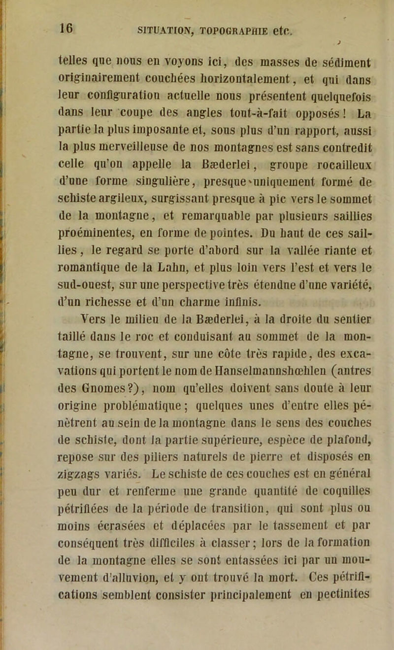 telles que nous en voyons ici, des masses de sédiment originairement couchées horizontalement, et qui dans leur configuration actuelle nous présentent quelquefois dans leur coupe des angles tout-à-fait opposés ! La partie la plus imposante et, sous plus d’un rapport, aussi la plus merveilleuse de nos montagnes est sans contredit celle qu’on appelle la Bæderlei, groupe rocailleux d’une forme singulière, presque'uniquement formé de schiste argileux, surgissant presque à pic vers le sommet de la montagne, et remarquable par plusieurs saillies proéminentes, en forme de pointes. Du haut de ces sail- lies , le regard se porte d’abord sur la vallée riante et romantique de la Lahn, et plus loin vers l’est et vers le sud-ouest, sur une perspective très étendue d’une variété, d’un richesse et d’un charme infinis. Vers le milieu de la Bæderlei, à la droite du sentier taillé dans le roc et conduisant au sommet de la mon- tagne, se trouvent, sur une côte très rapide, des exca- vations qui portent le nom de Hanselmannshœhlen (antres des Gnomes ?), nom qu’elles doivent sans doute à leur origine problématique ; quelques unes d’entre elles pé- nètrent au sein delà montagne dans le sens des couches de schiste, dont la partie supérieure, espèce de plafond, repose sur des piliers naturels de pierre et disposés en zigzags variés. Le schiste de ces couches est en général peu dur et renferme une grande quantité de coquilles pétrifiées de la période de transition, qui sont plus ou moins écrasées et déplacées par le tassement et par conséquent très difficiles à classer ; lors de la formation de la montagne elles se sont entassées ici par un mou- vement d’alliivion, et y ont trouvé la mort. Ces pétrifi- cations semblent consister luliicipalement en pectinites