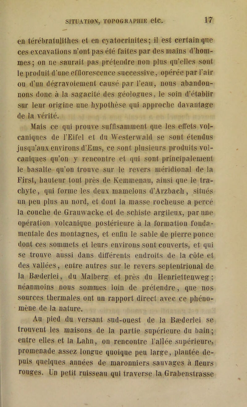 en térébratulithes et en cyatocriiiites; il est certain que ces excavations n’ont pas été faites par des mains d’hom- mes ; on ne saurait pas prétendre non plus qu’elles sont le produit d’une efflorescence successive, opérée par l’air ou d’un dégravoiement causé par l’eau, nous abandon- nons donc à la sagacité des géologues, le soin d’établir sur leur origine une hypothèse qui approche davantage de la vérité. Mais ce qui prouve sufflsainment que les elfets vol- caniques de l’Eifel et du Westervvald se sont étendus jusqu’aux environs d’Ems, ce sont plusieurs produits vol- caniques qu’on y rencontre et qui sont principalement le basalte qu’on trouve sur le revers méridional de la First, hauteur tout près de Kemmenau, ainsi que le tra- chyte, qui forme les deux mamelons d’Arzbach, situés un peu plus au nord, et dont la masse rocheuse a percé la couche de Grauwacke et de schiste argileux, par une opération volcanique postérieure à la formation fonda- mentale des montagnes, et enllii le sable de pierre ponce dont ces sommets et leurs environs sont couverts, et qui se trouve aussi dans dilférents endroits de la côte et des vallées, entre autres sur le revers septentrional de la üæderlei, du Malberg et près du Henriettenweg ; néanmoins nous sommes loin de prétendre, que nos sources thermales ont un rapport direct avec ce phéno- mène de la nature. Au pied du versant sud-ouest de la Bæderlei se trouvent les maisons de la partie supérieure du bain; entre elles et la Lahn, on rencontre l’allée supérieure, promenade assez longue quoique peu large, plantée de- puis quelques années de maronniers sauvages à fleurs rouges. Un petit ruisseau qui traverse la Grabenstrasse