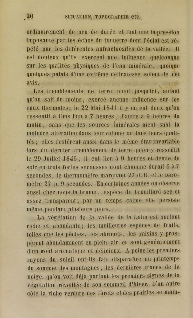 ordinairement de peu de duree et font une impression imposante par les éclios du tonnerre dont l’éclat est ré- pété par les différentes anfractuosités de la vallée. 11 est douteux qu’ils exercent une inllnence quelconque sur les qualités physiques de l’eau minérale, quoique quelques palais d’une extrême délicatesse soient de cet avis. Les tremblements de terre iront jusqu'ici, autant qu’on sait du moins, exercé aucune influence sur les eaux thermales; le 22 Mai 1841 il y en eut deux qu’on ressentit à Ems l’un à 7 heures , l’autre à 9 heures du matin, sans que les sources minérales aient subi la moindre altération dans leur volume ou dans leurs quali- tés; elles l'estèrent aussi dans le même état> invariable lors du dernier tremblement de (erre qu'on y ressentit le 29 Juillet 1846; il eut lieu à 9 heures et demie du soir en trois fortes secousses dont chacune durait 6 à 7 secondes, le thermomètre marquant 27 d. R. et le baro- mètre 27 p. 9 secondes. En certaines années on observe aussi chez nous la brume, espèce de brouillard sec et assez transparent; par un temps calme elle persiste même pendant plusieurs jours. La végétation de la vallée de la Lahii est partout riche et abondante; les meilleures espèces de fruits, telles que les pêches, les abricots, les raisins y pros- pèrent abondamment en plein air et sont généralement d’un goût aromatique et délicieux. A peine les premiers rayons du soleil ont-ils fait disiiaraître au printemps du sommet des montagnes, les dernières traces de la neige, qu’on voit déjà partout les premiers signes de la végétation réveillée de son sommeil d’hiver. D’un autre coté la riche verdure des forets et des prairies se main-