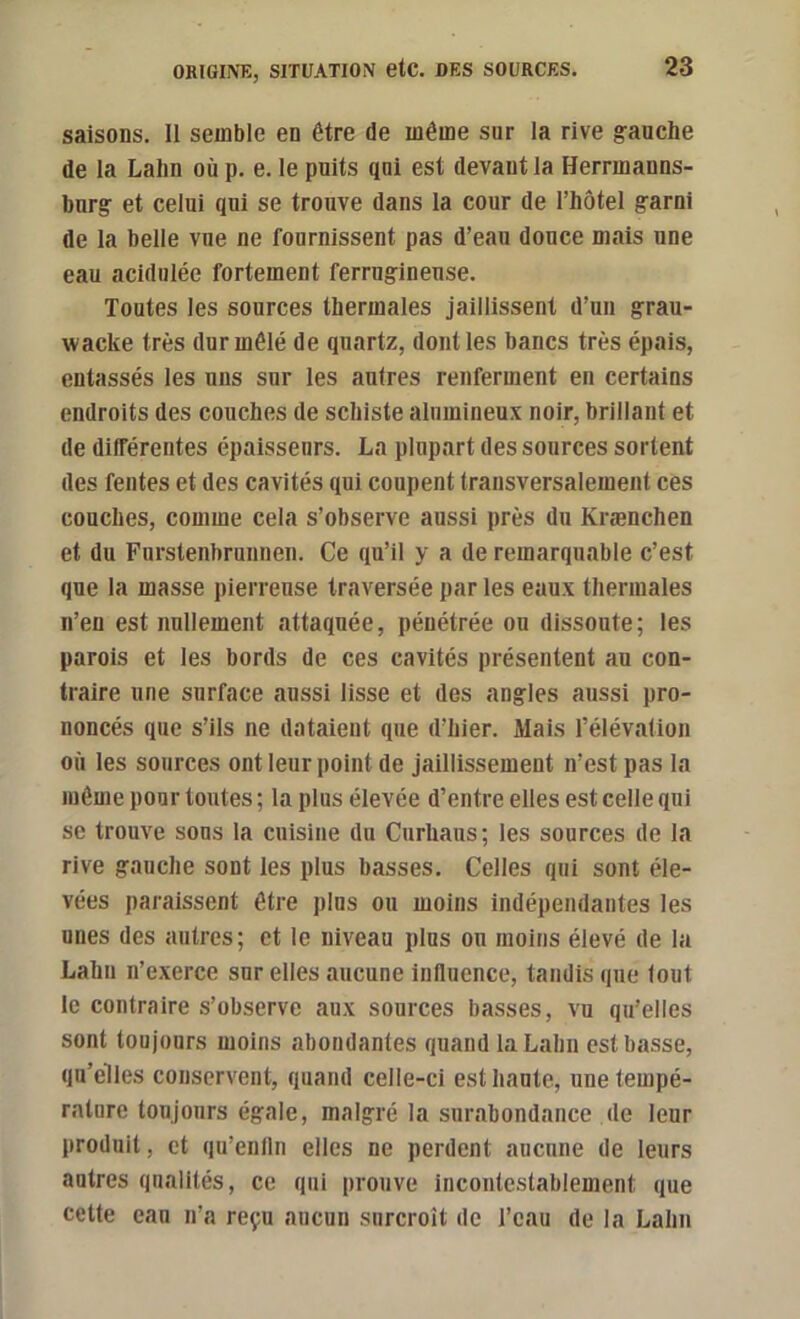 saisons. Il semble en être de même sur la rive gauche de la Lahn où p. e. le puits qui est devant la Herrmanns- burg et celui qui se trouve dans la cour de l’hôtel garni de la belle vue ne fournissent pas d’eau douce mais une eau acidulée fortement ferrugineuse. Toutes les sources thermales jaillissent d’un grau- wacke très dur mêlé de quartz, dont les bancs très épais, entassés les uns sur les autres renferment en certains endroits des couches de schiste alumineux noir, brillant et de différentes épaisseurs. La plupart des sources sortent (les fentes et des cavités qui coupent transversalement ces couches, comme cela s’observe aussi près du Krænchen et du Furstenbrunneii. Ce qu’il y a de remarquable c’est que la masse pierreuse traversée par les eaux thermales n’en est nullement attaquée, pénétrée ou dissoute; les parois et les bords de ces cavités présentent au con- traire une surface aussi lisse et des angles aussi pro- noncés que s’ils ne dataient que d’hier. Mais l’élévation où les sources ont leur point de jaillissement n’est pas la même pour toutes ; la plus élevée d’entre elles est celle qui se trouve sons la cuisine du Curhaus; les sources de la rive gauche sont les plus basses. Celles qui sont éle- vées paraissent être plus ou moins indépendantes les unes des autres; et le niveau plus on moins élevé de la Lahn n’exerce sur elles aucune inHuence, tandis que tout le contraire s’observe aux sources basses, vu qu’elles sont toujours moins abondantes quand la Lahn est basse, qu’elles conservent, quand celle-ci est haute, une tempé- rature toujours égale, malgré la surabondance de leur produit, et qu’enlln elles ne perdent aucune de leurs autres qualités, ce qui prouve incontestablement que cette eau n’a reçu aucun surcroît de l’eau de la Lahn